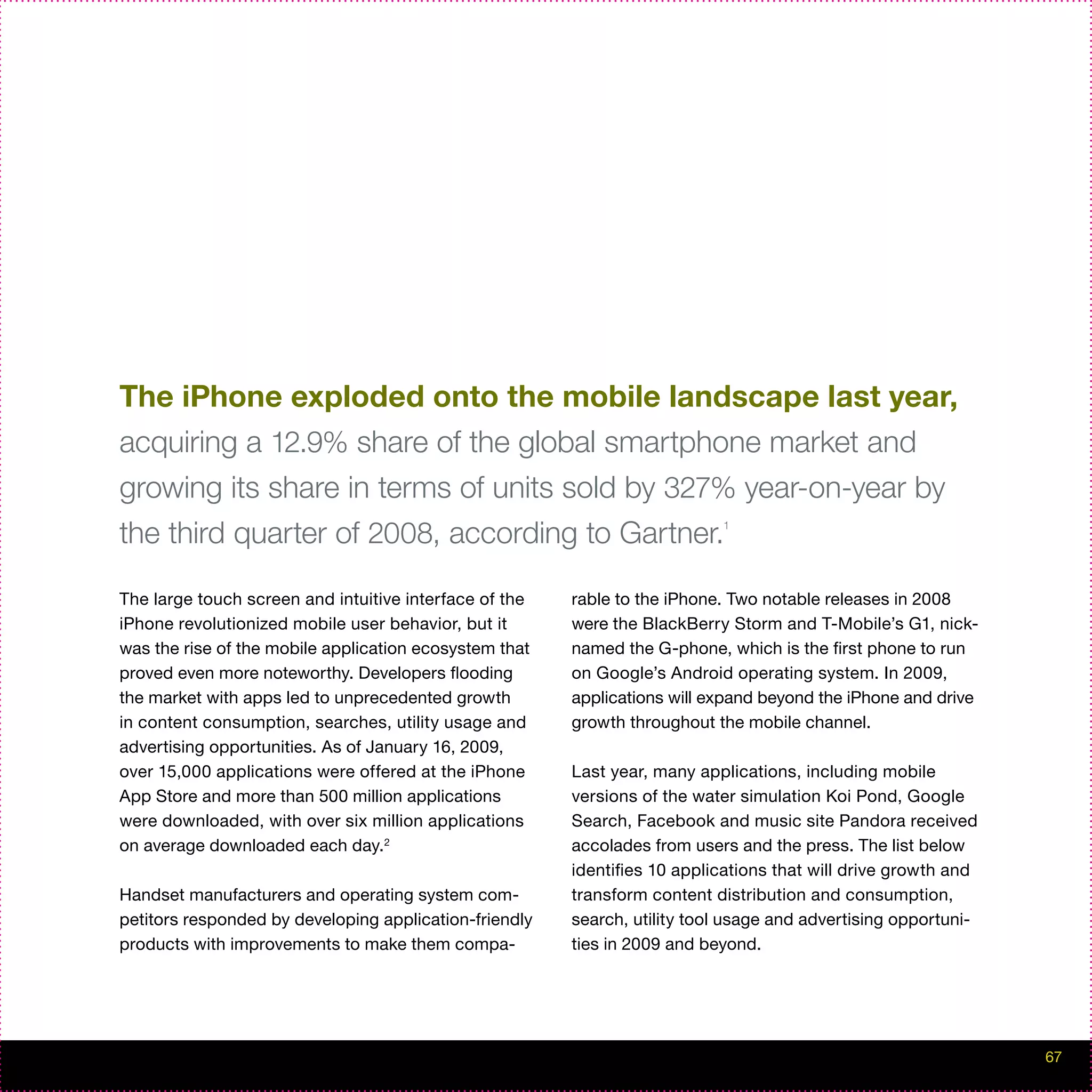 The iPhone exploded onto the mobile landscape last year,
acquiring a 12.9% share of the global smartphone market and
growing its share in terms of units sold by 327% year-on-year by
the third quarter of 2008, according to Gartner.                           1




The large touch screen and intuitive interface of the   rable to the iPhone. Two notable releases in 2008
iPhone revolutionized mobile user behavior, but it      were the BlackBerry Storm and T-Mobile’s G1, nick-
was the rise of the mobile application ecosystem that   named the G-phone, which is the first phone to run
proved even more noteworthy. Developers flooding        on Google’s Android operating system. In 2009,
the market with apps led to unprecedented growth        applications will expand beyond the iPhone and drive
in content consumption, searches, utility usage and     growth throughout the mobile channel.
advertising opportunities. As of January 16, 2009,
over 15,000 applications were offered at the iPhone     Last year, many applications, including mobile
App Store and more than 500 million applications        versions of the water simulation Koi Pond, Google
were downloaded, with over six million applications     Search, Facebook and music site Pandora received
on average downloaded each day.2                        accolades from users and the press. The list below
                                                        identifies 10 applications that will drive growth and
Handset manufacturers and operating system com-         transform content distribution and consumption,
petitors responded by developing application-friendly   search, utility tool usage and advertising opportuni-
products with improvements to make them compa-          ties in 2009 and beyond.




                                                                                                                67
 