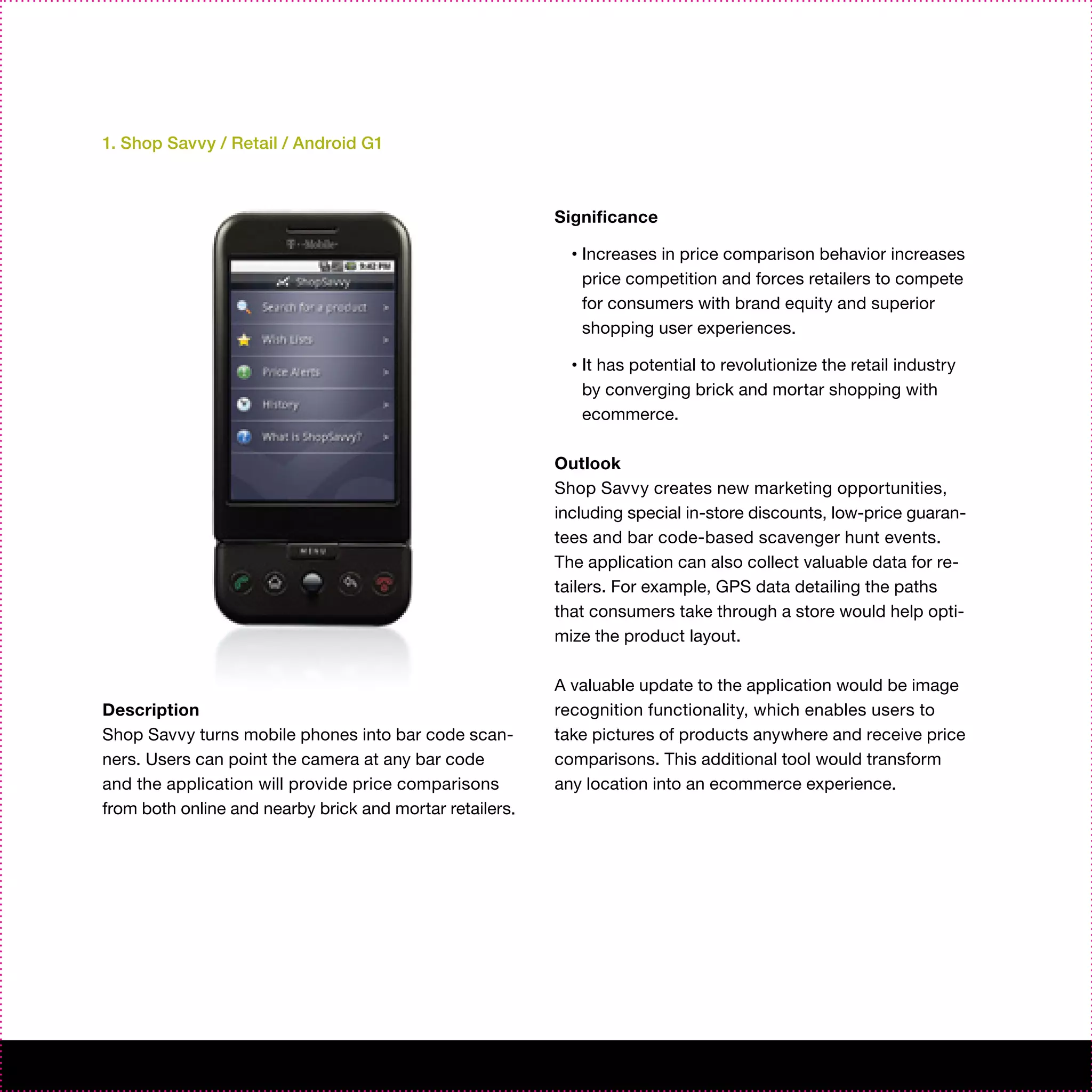 1. Shop Savvy / Retail / Android G1



                                                          Significance

                                                            •   Increases in price comparison behavior increases
                                                                price competition and forces retailers to compete
                                                                for consumers with brand equity and superior
                                                                shopping user experiences.

                                                            •   It has potential to revolutionize the retail industry
                                                                by converging brick and mortar shopping with
                                                                ecommerce.

                                                          Outlook
                                                          Shop Savvy creates new marketing opportunities,
                                                          including special in-store discounts, low-price guaran-
                                                          tees and bar code-based scavenger hunt events.
                                                          The application can also collect valuable data for re-
                                                          tailers. For example, GPS data detailing the paths
                                                          that consumers take through a store would help opti-
                                                          mize the product layout.

                                                          A valuable update to the application would be image
Description                                               recognition functionality, which enables users to
Shop Savvy turns mobile phones into bar code scan-        take pictures of products anywhere and receive price
ners. Users can point the camera at any bar code          comparisons. This additional tool would transform
and the application will provide price comparisons        any location into an ecommerce experience.
from both online and nearby brick and mortar retailers.
 