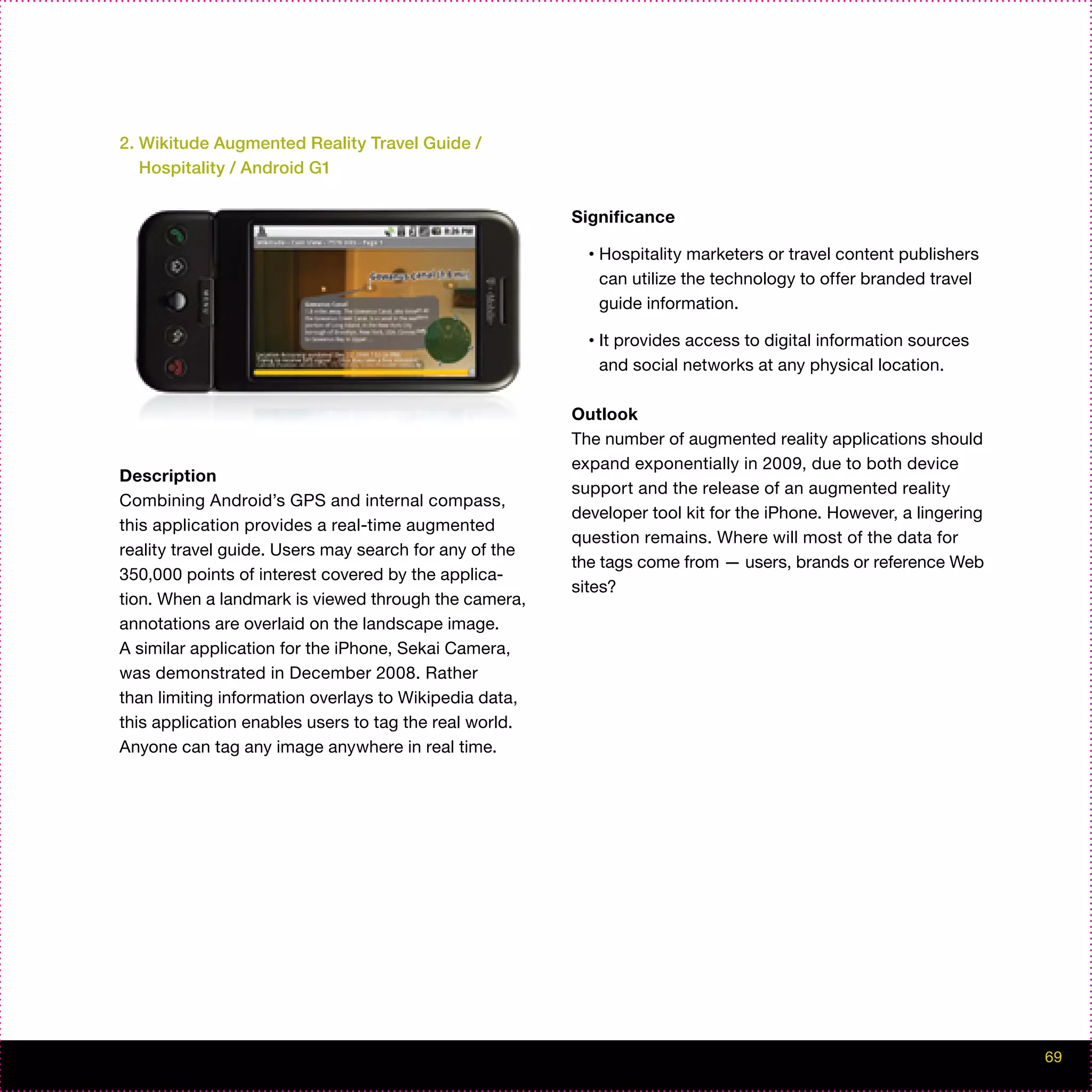 2. Wikitude Augmented Reality Travel Guide /
   Hospitality / Android G1

                                                        Significance

                                                          •   Hospitality marketers or travel content publishers
                                                              can utilize the technology to offer branded travel
                                                              guide information.

                                                          •   It provides access to digital information sources
                                                              and social networks at any physical location.

                                                        Outlook
                                                        The number of augmented reality applications should
                                                        expand exponentially in 2009, due to both device
Description
                                                        support and the release of an augmented reality
Combining Android’s GPS and internal compass,
                                                        developer tool kit for the iPhone. However, a lingering
this application provides a real-time augmented
                                                        question remains. Where will most of the data for
reality travel guide. Users may search for any of the
                                                        the tags come from — users, brands or reference Web
350,000 points of interest covered by the applica-
                                                        sites?
tion. When a landmark is viewed through the camera,
annotations are overlaid on the landscape image.
A similar application for the iPhone, Sekai Camera,
was demonstrated in December 2008. Rather
than limiting information overlays to Wikipedia data,
this application enables users to tag the real world.
Anyone can tag any image anywhere in real time.




                                                                                                                   69
 