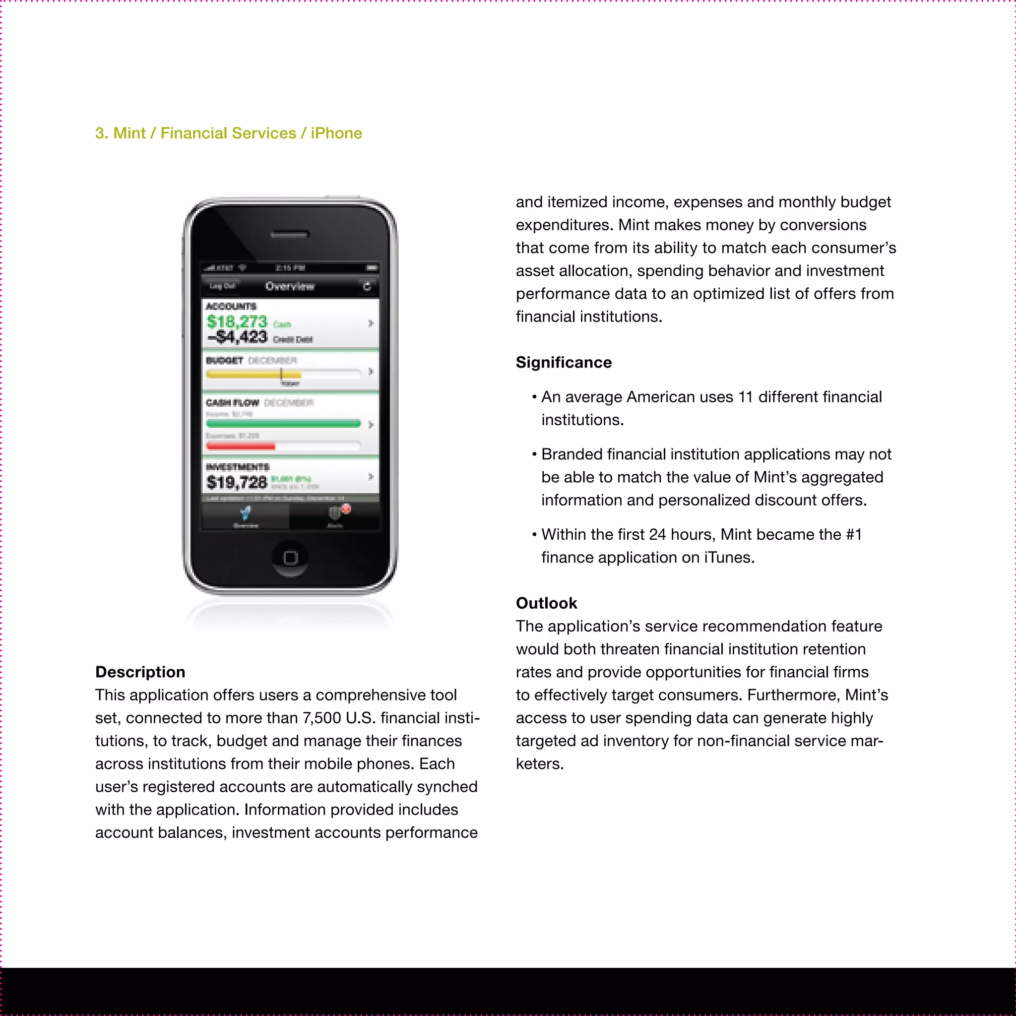 3. Mint / Financial Services / iPhone



                                                          and itemized income, expenses and monthly budget
                                                          expenditures. Mint makes money by conversions
                                                          that come from its ability to match each consumer’s
                                                          asset allocation, spending behavior and investment
                                                          performance data to an optimized list of offers from
                                                          financial institutions.

                                                          Significance

                                                            •   An average American uses 11 different financial
                                                                institutions.

                                                            •   Branded financial institution applications may not
                                                                be able to match the value of Mint’s aggregated
                                                                information and personalized discount offers.

                                                            •   Within the first 24 hours, Mint became the #1
                                                                finance application on iTunes.

                                                          Outlook
                                                          The application’s service recommendation feature
                                                          would both threaten financial institution retention
Description                                               rates and provide opportunities for financial firms
This application offers users a comprehensive tool        to effectively target consumers. Furthermore, Mint’s
set, connected to more than 7,500 U.S. financial insti-   access to user spending data can generate highly
tutions, to track, budget and manage their finances       targeted ad inventory for non-financial service mar-
across institutions from their mobile phones. Each        keters.
user’s registered accounts are automatically synched
with the application. Information provided includes
account balances, investment accounts performance
 
