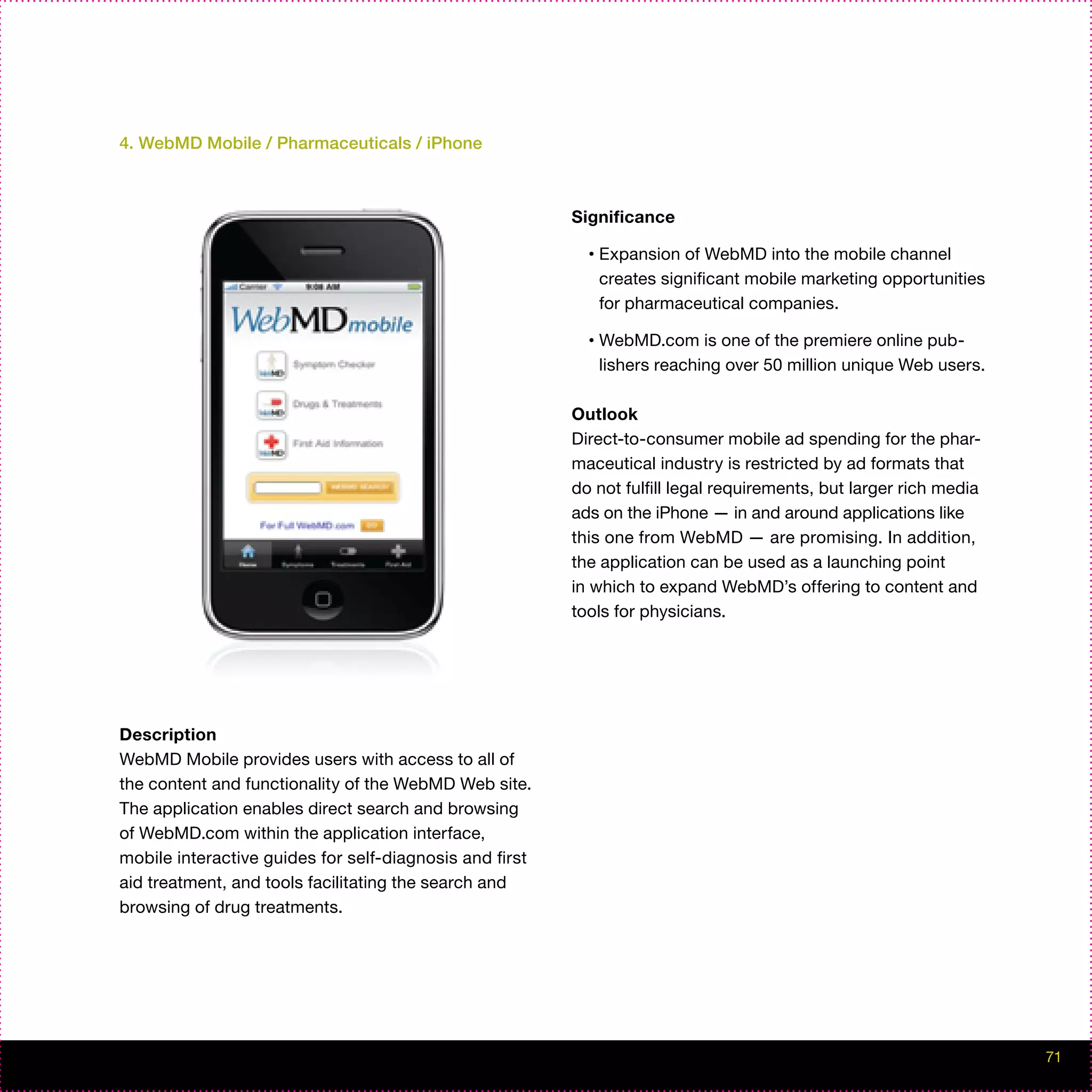 4. WebMD Mobile / Pharmaceuticals / iPhone



                                                         Significance

                                                           •   Expansion of WebMD into the mobile channel
                                                               creates significant mobile marketing opportunities
                                                               for pharmaceutical companies.

                                                           •   WebMD.com is one of the premiere online pub-
                                                               lishers reaching over 50 million unique Web users.

                                                         Outlook
                                                         Direct-to-consumer mobile ad spending for the phar-
                                                         maceutical industry is restricted by ad formats that
                                                         do not fulfill legal requirements, but larger rich media
                                                         ads on the iPhone — in and around applications like
                                                         this one from WebMD — are promising. In addition,
                                                         the application can be used as a launching point
                                                         in which to expand WebMD’s offering to content and
                                                         tools for physicians.




Description
WebMD Mobile provides users with access to all of
the content and functionality of the WebMD Web site.
The application enables direct search and browsing
of WebMD.com within the application interface,
mobile interactive guides for self-diagnosis and first
aid treatment, and tools facilitating the search and
browsing of drug treatments.




                                                                                                                    71
 