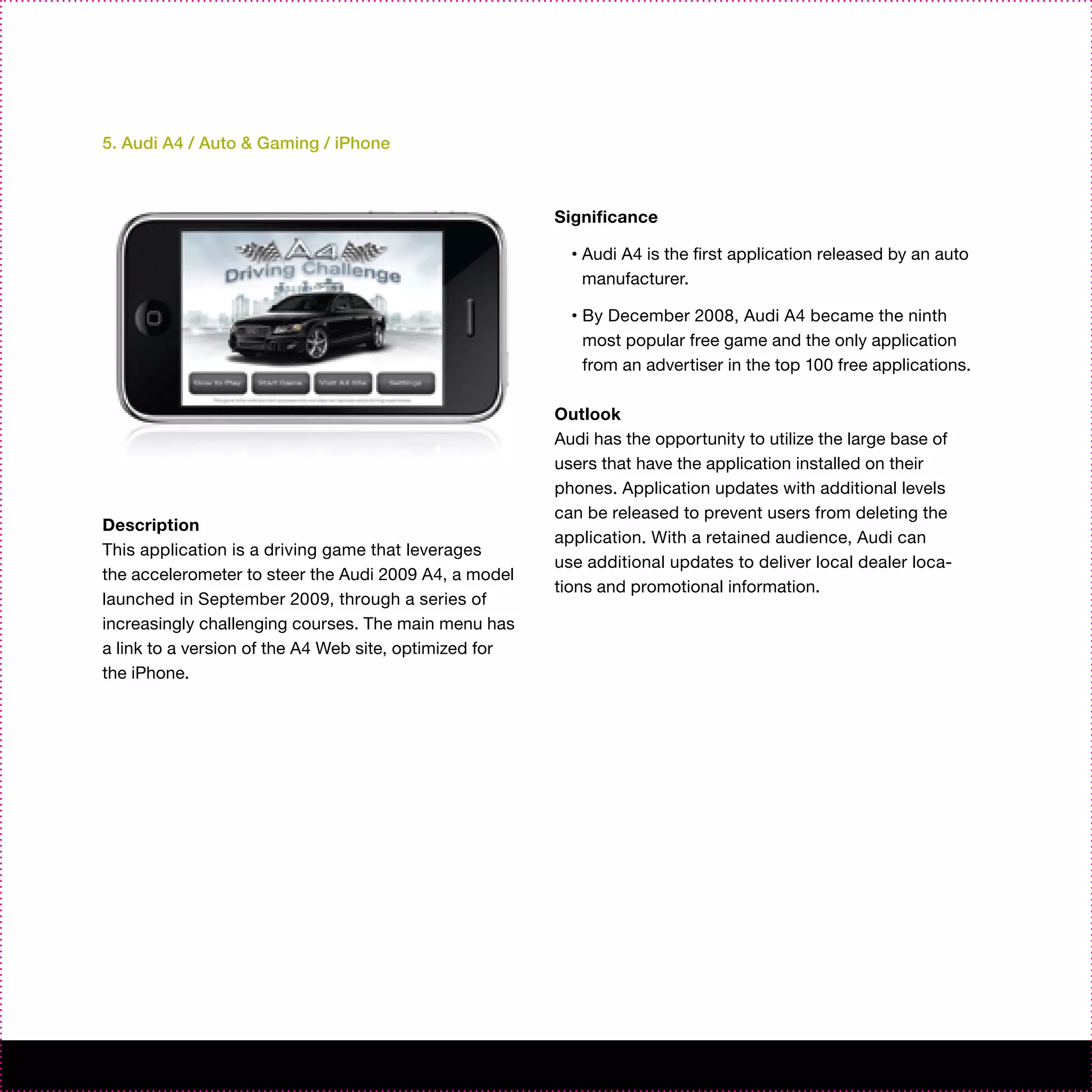 5. Audi A4 / Auto & Gaming / iPhone



                                                        Significance

                                                          •   Audi A4 is the first application released by an auto
                                                              manufacturer.

                                                          •   By December 2008, Audi A4 became the ninth
                                                              most popular free game and the only application
                                                              from an advertiser in the top 100 free applications.

                                                        Outlook
                                                        Audi has the opportunity to utilize the large base of
                                                        users that have the application installed on their
                                                        phones. Application updates with additional levels
                                                        can be released to prevent users from deleting the
Description
                                                        application. With a retained audience, Audi can
This application is a driving game that leverages
                                                        use additional updates to deliver local dealer loca-
the accelerometer to steer the Audi 2009 A4, a model
                                                        tions and promotional information.
launched in September 2009, through a series of
increasingly challenging courses. The main menu has
a link to a version of the A4 Web site, optimized for
the iPhone.
 