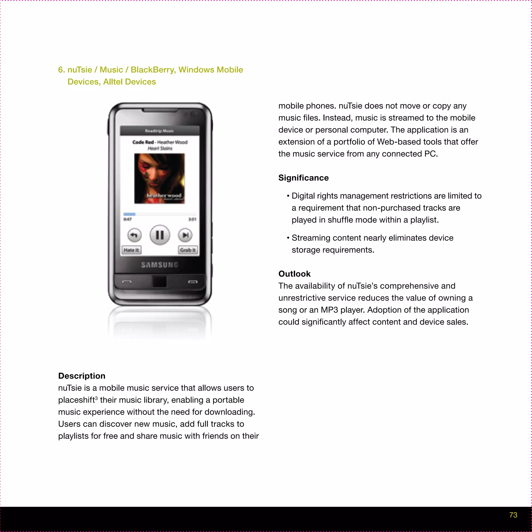 6. nuTsie / Music / BlackBerry, Windows Mobile
   Devices, Alltel Devices

                                                           mobile phones. nuTsie does not move or copy any
                                                           music files. Instead, music is streamed to the mobile
                                                           device or personal computer. The application is an
                                                           extension of a portfolio of Web-based tools that offer
                                                           the music service from any connected PC.

                                                           Significance

                                                             •   Digital rights management restrictions are limited to
                                                                 a requirement that non-purchased tracks are
                                                                 played in shuffle mode within a playlist.

                                                             •   Streaming content nearly eliminates device
                                                                 storage requirements.

                                                           Outlook
                                                           The availability of nuTsie’s comprehensive and
                                                           unrestrictive service reduces the value of owning a
                                                           song or an MP3 player. Adoption of the application
                                                           could significantly affect content and device sales.




Description
nuTsie is a mobile music service that allows users to
placeshift3 their music library, enabling a portable
music experience without the need for downloading.
Users can discover new music, add full tracks to
playlists for free and share music with friends on their




                                                                                                                         73
 