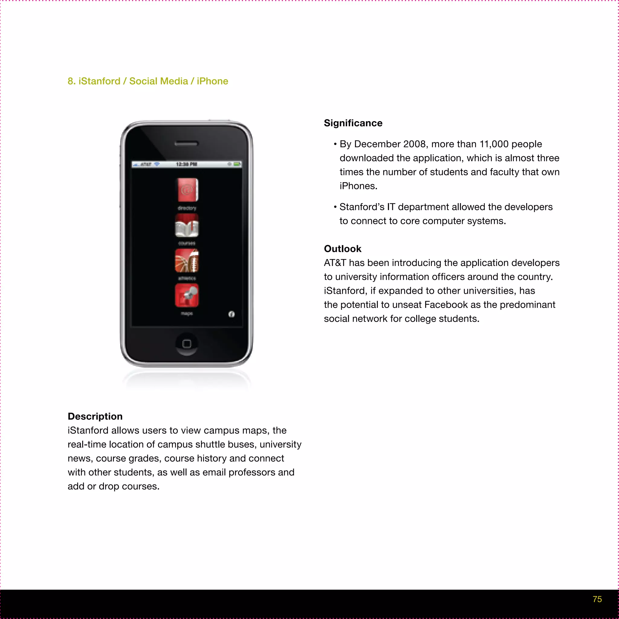 8. iStanford / Social Media / iPhone



                                                         Significance

                                                           •   By December 2008, more than 11,000 people
                                                               downloaded the application, which is almost three
                                                               times the number of students and faculty that own
                                                               iPhones.

                                                           •   Stanford’s IT department allowed the developers
                                                               to connect to core computer systems.

                                                         Outlook
                                                         AT&T has been introducing the application developers
                                                         to university information officers around the country.
                                                         iStanford, if expanded to other universities, has
                                                         the potential to unseat Facebook as the predominant
                                                         social network for college students.




Description
iStanford allows users to view campus maps, the
real-time location of campus shuttle buses, university
news, course grades, course history and connect
with other students, as well as email professors and
add or drop courses.




                                                                                                                   75
 
