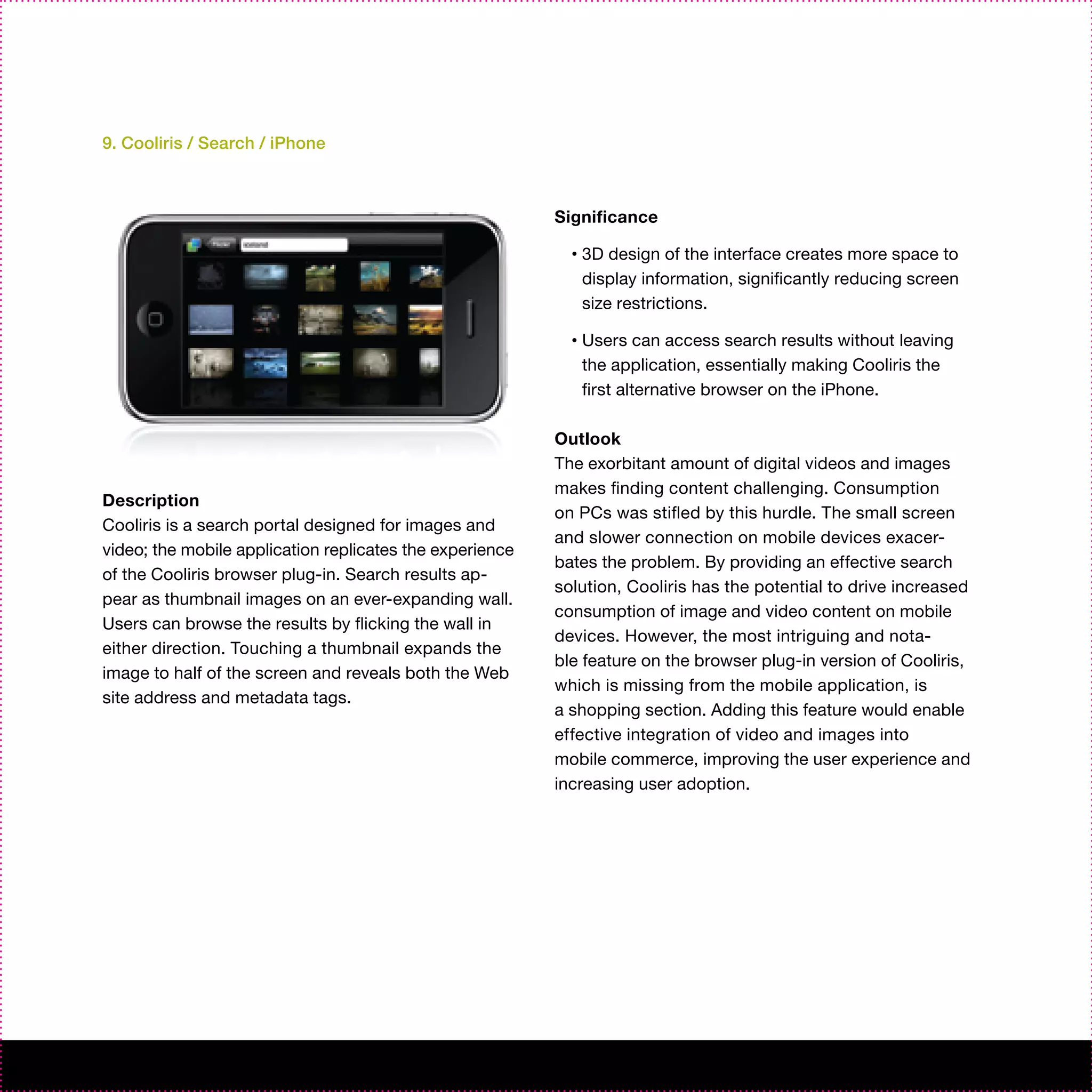 9. Cooliris / Search / iPhone



                                                          Significance

                                                            •   3D design of the interface creates more space to
                                                                display information, significantly reducing screen
                                                                size restrictions.

                                                            •   Users can access search results without leaving
                                                                the application, essentially making Cooliris the
                                                                first alternative browser on the iPhone.

                                                          Outlook
                                                          The exorbitant amount of digital videos and images
                                                          makes finding content challenging. Consumption
Description
                                                          on PCs was stifled by this hurdle. The small screen
Cooliris is a search portal designed for images and
                                                          and slower connection on mobile devices exacer-
video; the mobile application replicates the experience
                                                          bates the problem. By providing an effective search
of the Cooliris browser plug-in. Search results ap-
                                                          solution, Cooliris has the potential to drive increased
pear as thumbnail images on an ever-expanding wall.
                                                          consumption of image and video content on mobile
Users can browse the results by flicking the wall in
                                                          devices. However, the most intriguing and nota-
either direction. Touching a thumbnail expands the
                                                          ble feature on the browser plug-in version of Cooliris,
image to half of the screen and reveals both the Web
                                                          which is missing from the mobile application, is
site address and metadata tags.
                                                          a shopping section. Adding this feature would enable
                                                          effective integration of video and images into
                                                          mobile commerce, improving the user experience and
                                                          increasing user adoption.
 