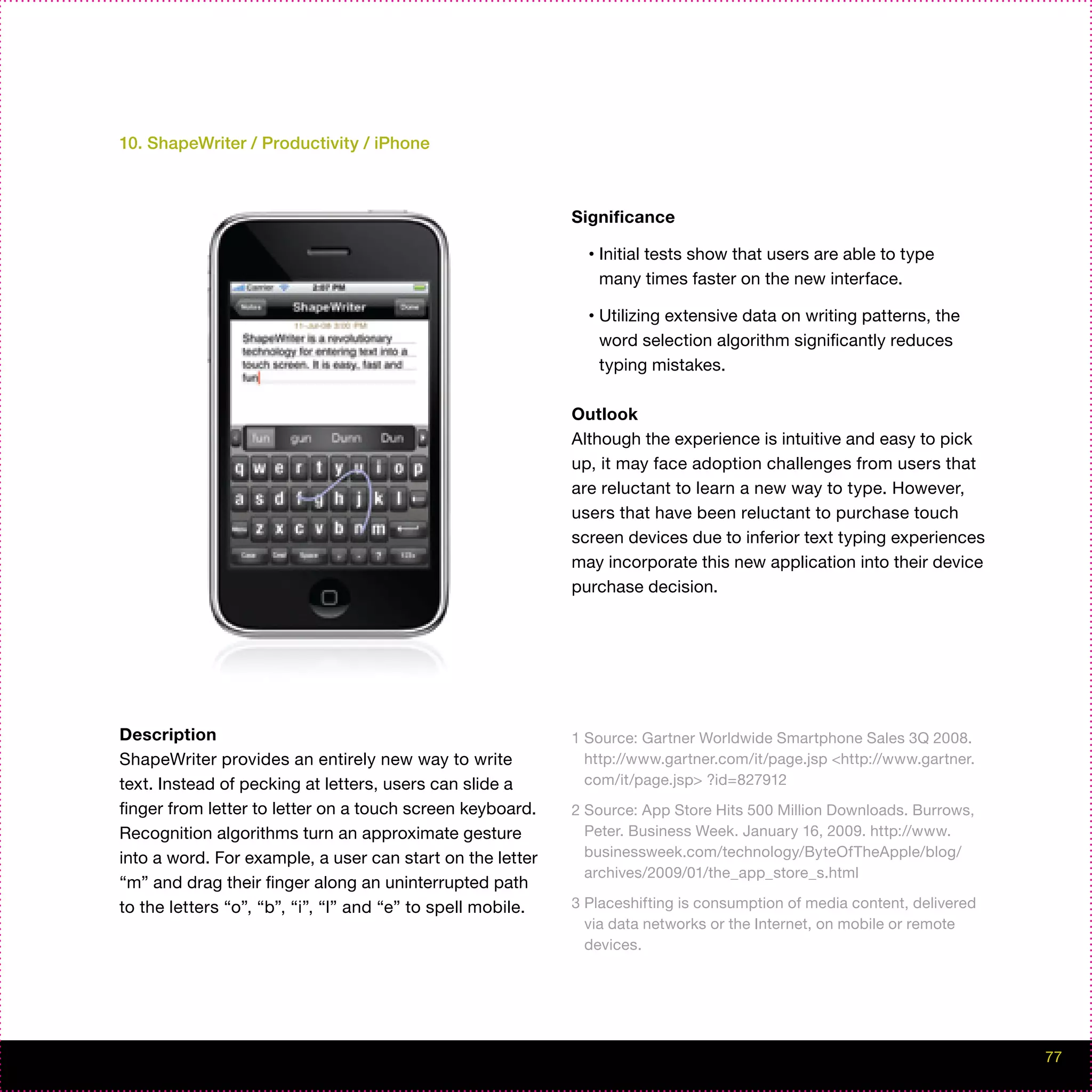 10. ShapeWriter / Productivity / iPhone



                                                             Significance

                                                               •   Initial tests show that users are able to type
                                                                   many times faster on the new interface.

                                                               •   Utilizing extensive data on writing patterns, the
                                                                   word selection algorithm significantly reduces
                                                                   typing mistakes.

                                                             Outlook
                                                             Although the experience is intuitive and easy to pick
                                                             up, it may face adoption challenges from users that
                                                             are reluctant to learn a new way to type. However,
                                                             users that have been reluctant to purchase touch
                                                             screen devices due to inferior text typing experiences
                                                             may incorporate this new application into their device
                                                             purchase decision.




Description                                                  1 Source: Gartner Worldwide Smartphone Sales 3Q 2008.
ShapeWriter provides an entirely new way to write              http://www.gartner.com/it/page.jsp <http://www.gartner.
text. Instead of pecking at letters, users can slide a         com/it/page.jsp> ?id=827912
finger from letter to letter on a touch screen keyboard.     2 Source: App Store Hits 500 Million Downloads. Burrows,
Recognition algorithms turn an approximate gesture             Peter. Business Week. January 16, 2009. http://www.
into a word. For example, a user can start on the letter       businessweek.com/technology/ByteOfTheApple/blog/
                                                               archives/2009/01/the_app_store_s.html
“m” and drag their finger along an uninterrupted path
to the letters “o”, “b”, “i”, “l” and “e” to spell mobile.   3 Placeshifting is consumption of media content, delivered
                                                               via data networks or the Internet, on mobile or remote
                                                               devices.




                                                                                                                          77
 