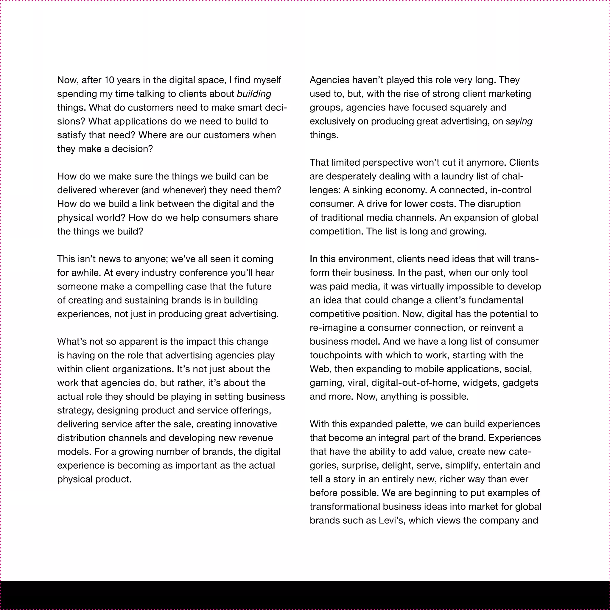 Now, after 10 years in the digital space, I find myself   Agencies haven’t played this role very long. They
spending my time talking to clients about building        used to, but, with the rise of strong client marketing
things. What do customers need to make smart deci-        groups, agencies have focused squarely and
sions? What applications do we need to build to           exclusively on producing great advertising, on saying
satisfy that need? Where are our customers when           things.
they make a decision?
                                                          That limited perspective won’t cut it anymore. Clients
How do we make sure the things we build can be            are desperately dealing with a laundry list of chal-
delivered wherever (and whenever) they need them?         lenges: A sinking economy. A connected, in-control
How do we build a link between the digital and the        consumer. A drive for lower costs. The disruption
physical world? How do we help consumers share            of traditional media channels. An expansion of global
the things we build?                                      competition. The list is long and growing.

This isn’t news to anyone; we’ve all seen it coming       In this environment, clients need ideas that will trans-
for awhile. At every industry conference you’ll hear      form their business. In the past, when our only tool
someone make a compelling case that the future            was paid media, it was virtually impossible to develop
of creating and sustaining brands is in building          an idea that could change a client’s fundamental
experiences, not just in producing great advertising.     competitive position. Now, digital has the potential to
                                                          re-imagine a consumer connection, or reinvent a
What’s not so apparent is the impact this change          business model. And we have a long list of consumer
is having on the role that advertising agencies play      touchpoints with which to work, starting with the
within client organizations. It’s not just about the      Web, then expanding to mobile applications, social,
work that agencies do, but rather, it’s about the         gaming, viral, digital-out-of-home, widgets, gadgets
actual role they should be playing in setting business    and more. Now, anything is possible.
strategy, designing product and service offerings,
delivering service after the sale, creating innovative    With this expanded palette, we can build experiences
distribution channels and developing new revenue          that become an integral part of the brand. Experiences
models. For a growing number of brands, the digital       that have the ability to add value, create new cate-
experience is becoming as important as the actual         gories, surprise, delight, serve, simplify, entertain and
physical product.                                         tell a story in an entirely new, richer way than ever
                                                          before possible. We are beginning to put examples of
                                                          transformational business ideas into market for global
                                                          brands such as Levi’s, which views the company and
 
