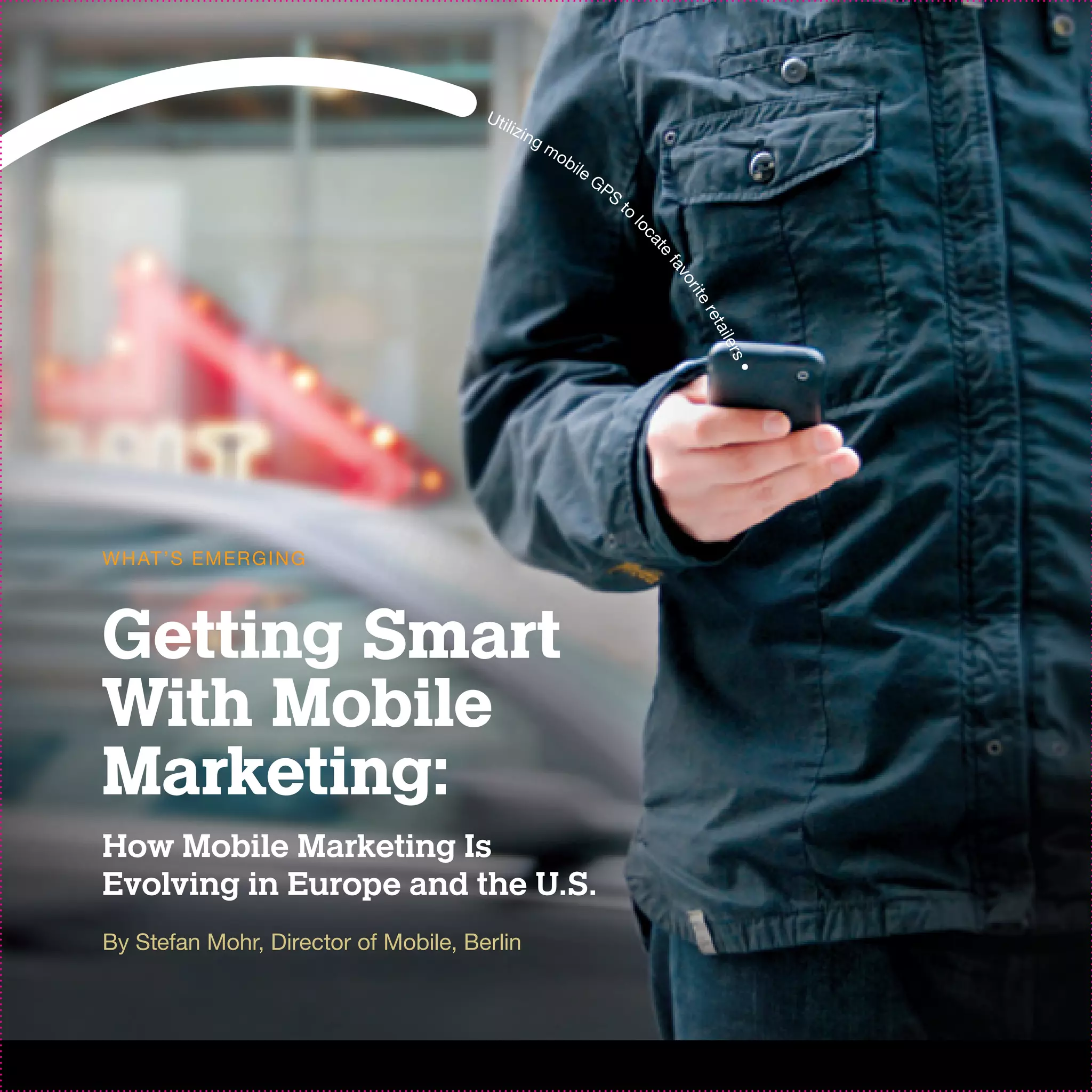 Uti
                                         lizi
                                             ng
                                                  mo
                                                       bil
                                                             eG
                                                                  PS
                                                                       to
                                                                            l




                                                                            oc
                                                                                at
                                                                                  e
                                                                                 fa
                                                                                   vo
                                                                                      r
                                                                                      ite
                                                                                       re t
                                                                                          ail
                                                                                            er s
                                                                                              •
W H AT ’S EM ER G I N G



Getting Smart
With Mobile
Marketing:
How Mobile Marketing Is
Evolving in Europe and the U.S.
By Stefan Mohr, Director of Mobile, Berlin
 