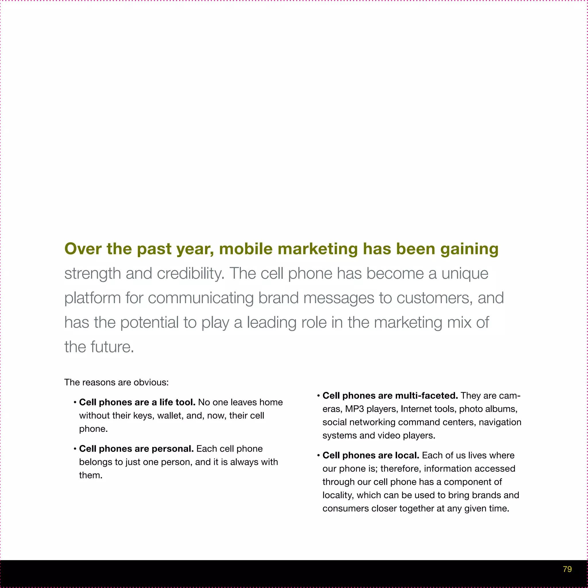 Over the past year, mobile marketing has been gaining
strength and credibility. The cell phone has become a unique
platform for communicating brand messages to customers, and
has the potential to play a leading role in the marketing mix of
the future.

The reasons are obvious:
                                                          •   Cell phones are multi-faceted. They are cam-
  •   Cell phones are a life tool. No one leaves home
                                                              eras, MP3 players, Internet tools, photo albums,
      without their keys, wallet, and, now, their cell
                                                              social networking command centers, navigation
      phone.
                                                              systems and video players.
  •   Cell phones are personal. Each cell phone
                                                          •   Cell phones are local. Each of us lives where
      belongs to just one person, and it is always with
                                                              our phone is; therefore, information accessed
      them.
                                                              through our cell phone has a component of
                                                              locality, which can be used to bring brands and
                                                              consumers closer together at any given time.




                                                                                                                 79
 