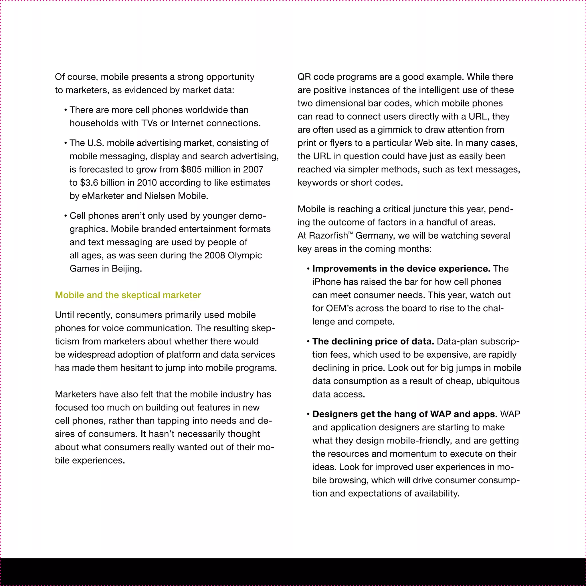 Of course, mobile presents a strong opportunity             QR code programs are a good example. While there
to marketers, as evidenced by market data:                  are positive instances of the intelligent use of these
                                                            two dimensional bar codes, which mobile phones
  •   There are more cell phones worldwide than
                                                            can read to connect users directly with a URL, they
      households with TVs or Internet connections.
                                                            are often used as a gimmick to draw attention from
  •   The U.S. mobile advertising market, consisting of     print or flyers to a particular Web site. In many cases,
      mobile messaging, display and search advertising,     the URL in question could have just as easily been
      is forecasted to grow from $805 million in 2007       reached via simpler methods, such as text messages,
      to $3.6 billion in 2010 according to like estimates   keywords or short codes.
      by eMarketer and Nielsen Mobile.
                                                            Mobile is reaching a critical juncture this year, pend-
  •   Cell phones aren’t only used by younger demo-
                                                            ing the outcome of factors in a handful of areas.
      graphics. Mobile branded entertainment formats
                                                            At Razorfish™ Germany, we will be watching several
      and text messaging are used by people of
                                                            key areas in the coming months:
      all ages, as was seen during the 2008 Olympic
      Games in Beijing.                                       •   Improvements in the device experience. The
                                                                  iPhone has raised the bar for how cell phones
Mobile and the skeptical marketer                                 can meet consumer needs. This year, watch out
                                                                  for OEM’s across the board to rise to the chal-
Until recently, consumers primarily used mobile
                                                                  lenge and compete.
phones for voice communication. The resulting skep-
ticism from marketers about whether there would               •   The declining price of data. Data-plan subscrip-
be widespread adoption of platform and data services              tion fees, which used to be expensive, are rapidly
has made them hesitant to jump into mobile programs.              declining in price. Look out for big jumps in mobile
                                                                  data consumption as a result of cheap, ubiquitous
Marketers have also felt that the mobile industry has             data access.
focused too much on building out features in new
                                                              •   Designers get the hang of WAP and apps. WAP
cell phones, rather than tapping into needs and de-
                                                                  and application designers are starting to make
sires of consumers. It hasn’t necessarily thought
                                                                  what they design mobile-friendly, and are getting
about what consumers really wanted out of their mo-
                                                                  the resources and momentum to execute on their
bile experiences.
                                                                  ideas. Look for improved user experiences in mo-
                                                                  bile browsing, which will drive consumer consump-
                                                                  tion and expectations of availability.
 