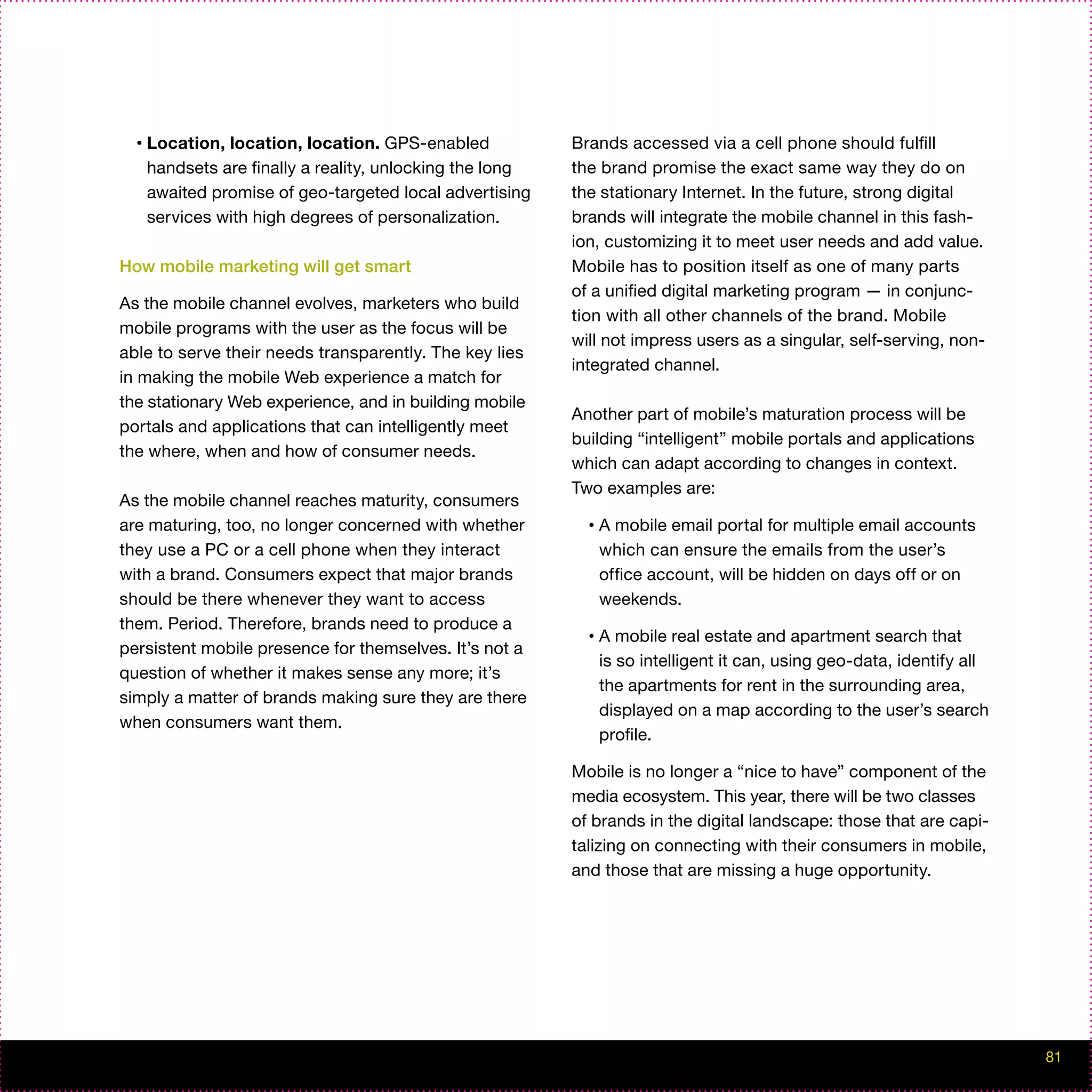 •   Location, location, location. GPS-enabled            Brands accessed via a cell phone should fulfill
      handsets are finally a reality, unlocking the long   the brand promise the exact same way they do on
      awaited promise of geo-targeted local advertising    the stationary Internet. In the future, strong digital
      services with high degrees of personalization.       brands will integrate the mobile channel in this fash-
                                                           ion, customizing it to meet user needs and add value.
How mobile marketing will get smart                        Mobile has to position itself as one of many parts
                                                           of a unified digital marketing program — in conjunc-
As the mobile channel evolves, marketers who build
                                                           tion with all other channels of the brand. Mobile
mobile programs with the user as the focus will be
                                                           will not impress users as a singular, self-serving, non-
able to serve their needs transparently. The key lies
                                                           integrated channel.
in making the mobile Web experience a match for
the stationary Web experience, and in building mobile
                                                           Another part of mobile’s maturation process will be
portals and applications that can intelligently meet
                                                           building “intelligent” mobile portals and applications
the where, when and how of consumer needs.
                                                           which can adapt according to changes in context.
                                                           Two examples are:
As the mobile channel reaches maturity, consumers
are maturing, too, no longer concerned with whether          •   A mobile email portal for multiple email accounts
they use a PC or a cell phone when they interact                 which can ensure the emails from the user’s
with a brand. Consumers expect that major brands                 office account, will be hidden on days off or on
should be there whenever they want to access                     weekends.
them. Period. Therefore, brands need to produce a
                                                             •   A mobile real estate and apartment search that
persistent mobile presence for themselves. It’s not a
                                                                 is so intelligent it can, using geo-data, identify all
question of whether it makes sense any more; it’s
                                                                 the apartments for rent in the surrounding area,
simply a matter of brands making sure they are there
                                                                 displayed on a map according to the user’s search
when consumers want them.
                                                                 profile.

                                                           Mobile is no longer a “nice to have” component of the
                                                           media ecosystem. This year, there will be two classes
                                                           of brands in the digital landscape: those that are capi-
                                                           talizing on connecting with their consumers in mobile,
                                                           and those that are missing a huge opportunity.




                                                                                                                          81
 