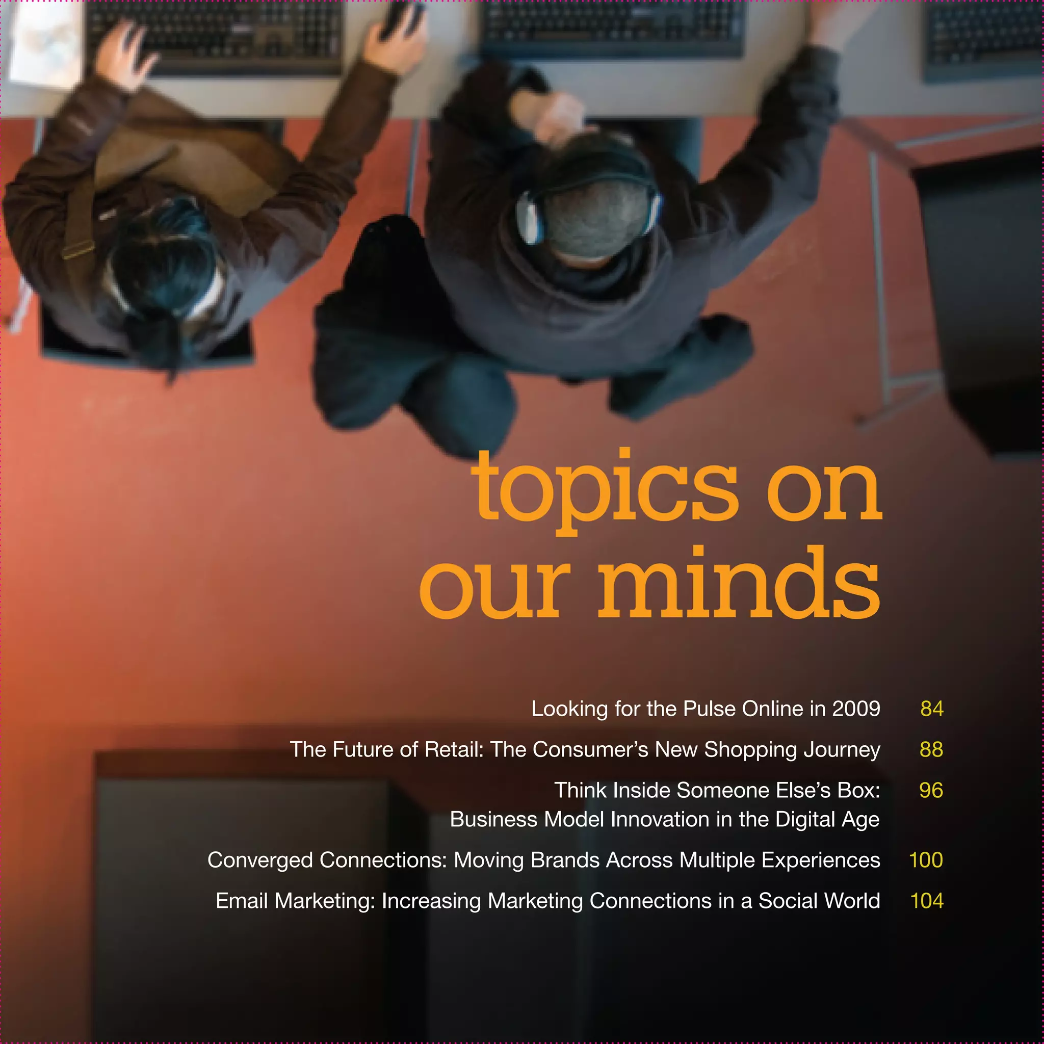 topics on
                    our minds
                               Looking for the Pulse Online in 2009    84
       The Future of Retail: The Consumer’s New Shopping Journey      88
                                 Think Inside Someone Else’s Box:     96
                       Business Model Innovation in the Digital Age
Converged Connections: Moving Brands Across Multiple Experiences      100
Email Marketing: Increasing Marketing Connections in a Social World   104
 
