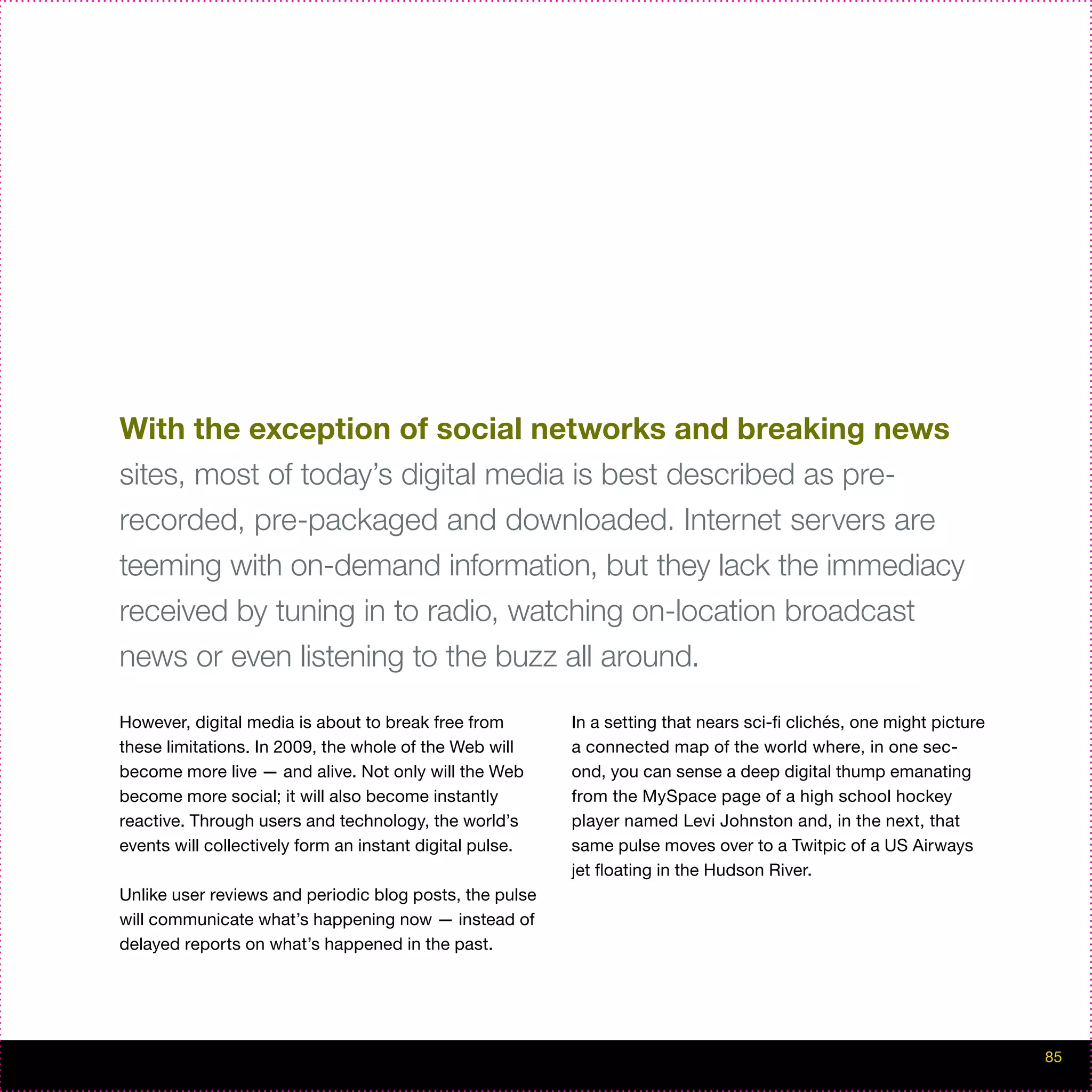 With the exception of social networks and breaking news
sites, most of today’s digital media is best described as pre-
recorded, pre-packaged and downloaded. Internet servers are
teeming with on-demand information, but they lack the immediacy
received by tuning in to radio, watching on-location broadcast
news or even listening to the buzz all around.

However, digital media is about to break free from        In a setting that nears sci-fi clichés, one might picture
these limitations. In 2009, the whole of the Web will     a connected map of the world where, in one sec-
become more live — and alive. Not only will the Web       ond, you can sense a deep digital thump emanating
become more social; it will also become instantly         from the MySpace page of a high school hockey
reactive. Through users and technology, the world’s       player named Levi Johnston and, in the next, that
events will collectively form an instant digital pulse.   same pulse moves over to a Twitpic of a US Airways
                                                          jet floating in the Hudson River.
Unlike user reviews and periodic blog posts, the pulse
will communicate what’s happening now — instead of
delayed reports on what’s happened in the past.




                                                                                                                      85
 