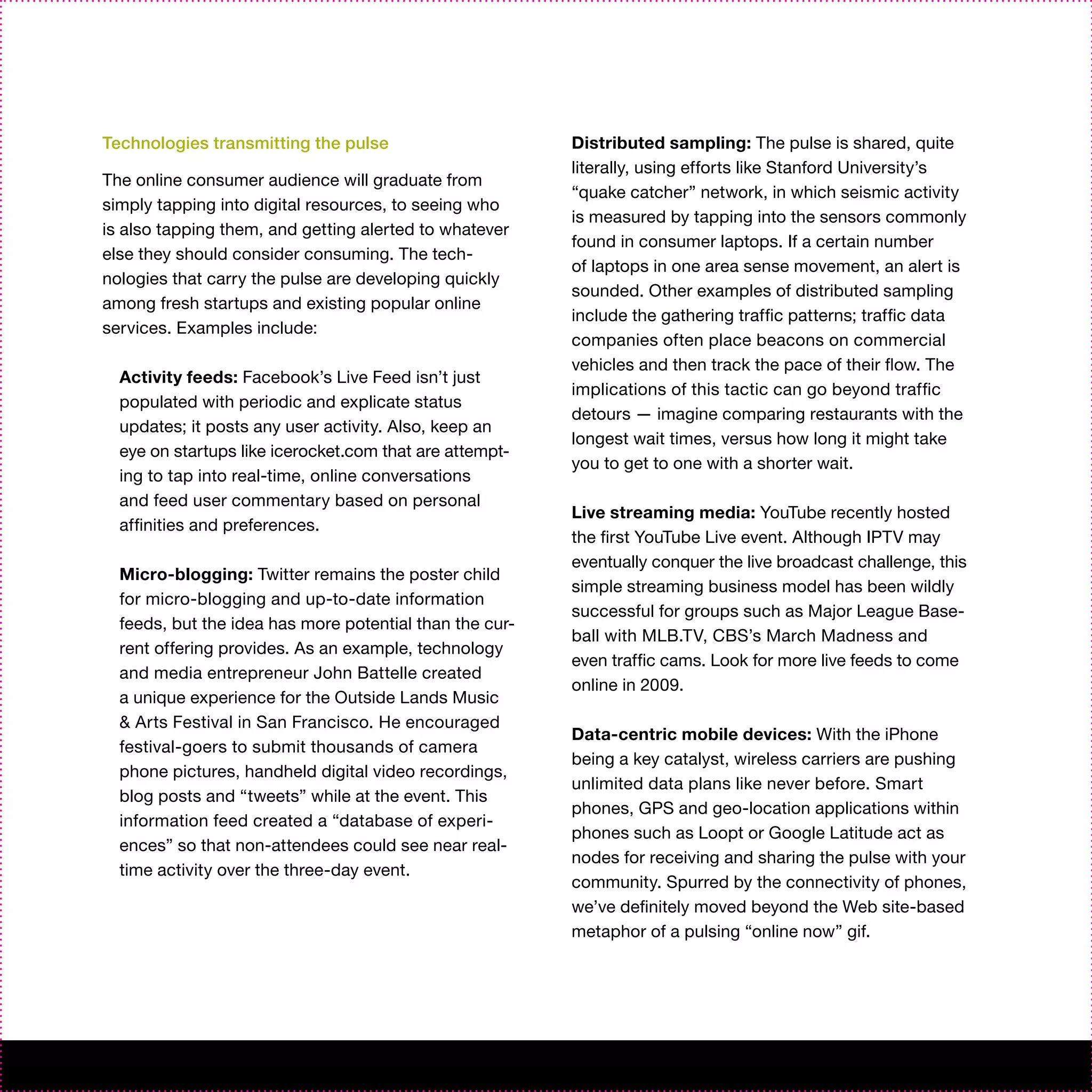 Technologies transmitting the pulse                      Distributed sampling: The pulse is shared, quite
                                                         literally, using efforts like Stanford University’s
The online consumer audience will graduate from
                                                         “quake catcher” network, in which seismic activity
simply tapping into digital resources, to seeing who
                                                         is measured by tapping into the sensors commonly
is also tapping them, and getting alerted to whatever
                                                         found in consumer laptops. If a certain number
else they should consider consuming. The tech-
                                                         of laptops in one area sense movement, an alert is
nologies that carry the pulse are developing quickly
                                                         sounded. Other examples of distributed sampling
among fresh startups and existing popular online
                                                         include the gathering traffic patterns; traffic data
services. Examples include:
                                                         companies often place beacons on commercial
                                                         vehicles and then track the pace of their flow. The
  Activity feeds: Facebook’s Live Feed isn’t just
                                                         implications of this tactic can go beyond traffic
  populated with periodic and explicate status
                                                         detours — imagine comparing restaurants with the
  updates; it posts any user activity. Also, keep an
                                                         longest wait times, versus how long it might take
  eye on startups like icerocket.com that are attempt-
                                                         you to get to one with a shorter wait.
  ing to tap into real-time, online conversations
  and feed user commentary based on personal
                                                         Live streaming media: YouTube recently hosted
  affinities and preferences.
                                                         the first YouTube Live event. Although IPTV may
                                                         eventually conquer the live broadcast challenge, this
  Micro-blogging: Twitter remains the poster child
                                                         simple streaming business model has been wildly
  for micro-blogging and up-to-date information
                                                         successful for groups such as Major League Base-
  feeds, but the idea has more potential than the cur-
                                                         ball with MLB.TV, CBS’s March Madness and
  rent offering provides. As an example, technology
                                                         even traffic cams. Look for more live feeds to come
  and media entrepreneur John Battelle created
                                                         online in 2009.
  a unique experience for the Outside Lands Music
  & Arts Festival in San Francisco. He encouraged
                                                         Data-centric mobile devices: With the iPhone
  festival-goers to submit thousands of camera
                                                         being a key catalyst, wireless carriers are pushing
  phone pictures, handheld digital video recordings,
                                                         unlimited data plans like never before. Smart
  blog posts and “tweets” while at the event. This
                                                         phones, GPS and geo-location applications within
  information feed created a “database of experi-
                                                         phones such as Loopt or Google Latitude act as
  ences” so that non-attendees could see near real-
                                                         nodes for receiving and sharing the pulse with your
  time activity over the three-day event.
                                                         community. Spurred by the connectivity of phones,
                                                         we’ve definitely moved beyond the Web site-based
                                                         metaphor of a pulsing “online now” gif.
 