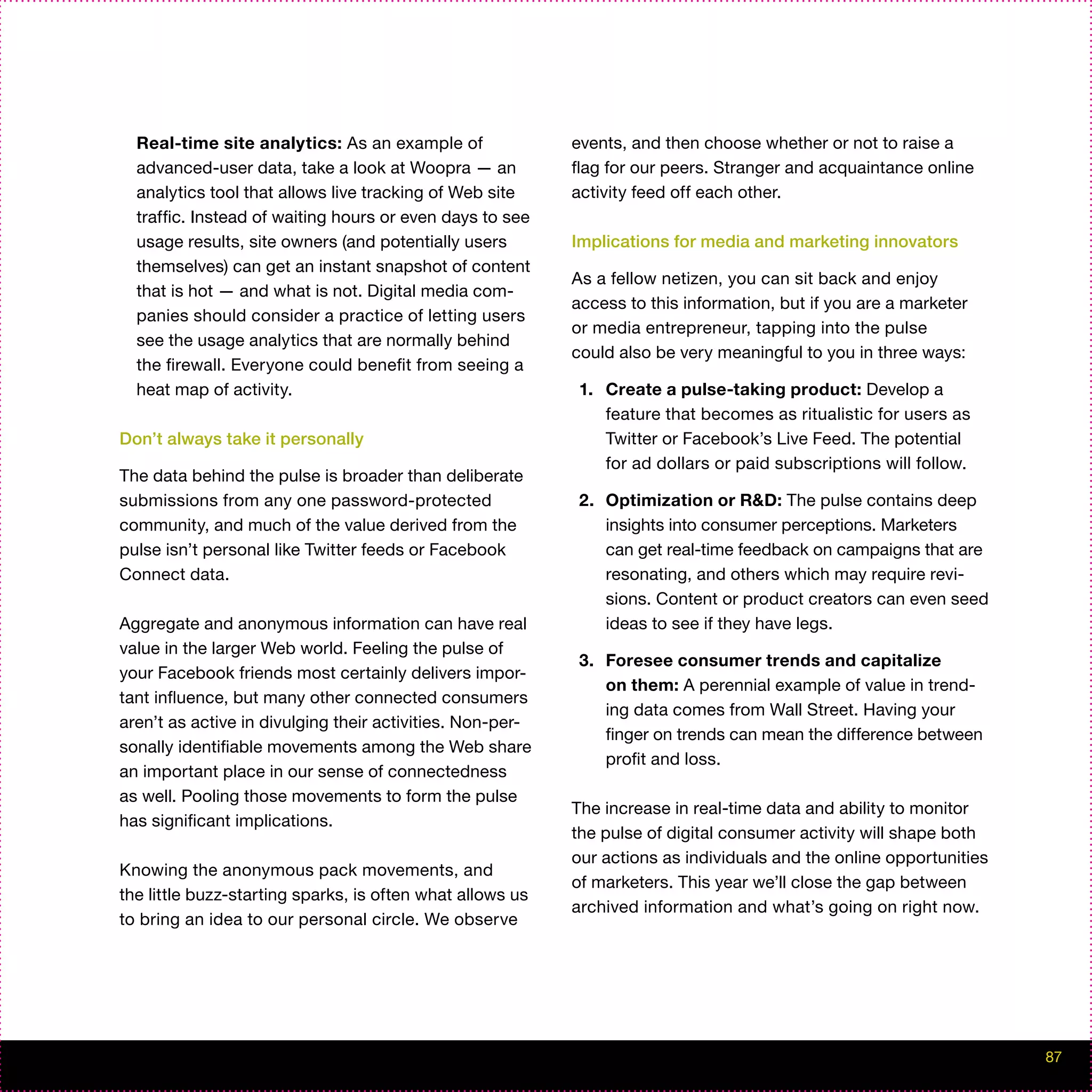 Real-time site analytics: As an example of               events, and then choose whether or not to raise a
  advanced-user data, take a look at Woopra — an           flag for our peers. Stranger and acquaintance online
  analytics tool that allows live tracking of Web site     activity feed off each other.
  traffic. Instead of waiting hours or even days to see
  usage results, site owners (and potentially users        Implications for media and marketing innovators
  themselves) can get an instant snapshot of content
                                                           As a fellow netizen, you can sit back and enjoy
  that is hot — and what is not. Digital media com-
                                                           access to this information, but if you are a marketer
  panies should consider a practice of letting users
                                                           or media entrepreneur, tapping into the pulse
  see the usage analytics that are normally behind
                                                           could also be very meaningful to you in three ways:
  the firewall. Everyone could benefit from seeing a
  heat map of activity.                                     1. Create a pulse-taking product: Develop a
                                                               feature that becomes as ritualistic for users as
Don’t always take it personally                                Twitter or Facebook’s Live Feed. The potential
                                                               for ad dollars or paid subscriptions will follow.
The data behind the pulse is broader than deliberate
submissions from any one password-protected                 2. Optimization or R&D: The pulse contains deep
community, and much of the value derived from the              insights into consumer perceptions. Marketers
pulse isn’t personal like Twitter feeds or Facebook            can get real-time feedback on campaigns that are
Connect data.                                                  resonating, and others which may require revi-
                                                               sions. Content or product creators can even seed
Aggregate and anonymous information can have real              ideas to see if they have legs.
value in the larger Web world. Feeling the pulse of
                                                            3. Foresee consumer trends and capitalize
your Facebook friends most certainly delivers impor-
                                                               on them: A perennial example of value in trend-
tant influence, but many other connected consumers
                                                               ing data comes from Wall Street. Having your
aren’t as active in divulging their activities. Non-per-
                                                               finger on trends can mean the difference between
sonally identifiable movements among the Web share
                                                               profit and loss.
an important place in our sense of connectedness
as well. Pooling those movements to form the pulse
                                                           The increase in real-time data and ability to monitor
has significant implications.
                                                           the pulse of digital consumer activity will shape both
                                                           our actions as individuals and the online opportunities
Knowing the anonymous pack movements, and
                                                           of marketers. This year we’ll close the gap between
the little buzz-starting sparks, is often what allows us
                                                           archived information and what’s going on right now.
to bring an idea to our personal circle. We observe




                                                                                                                     87
 