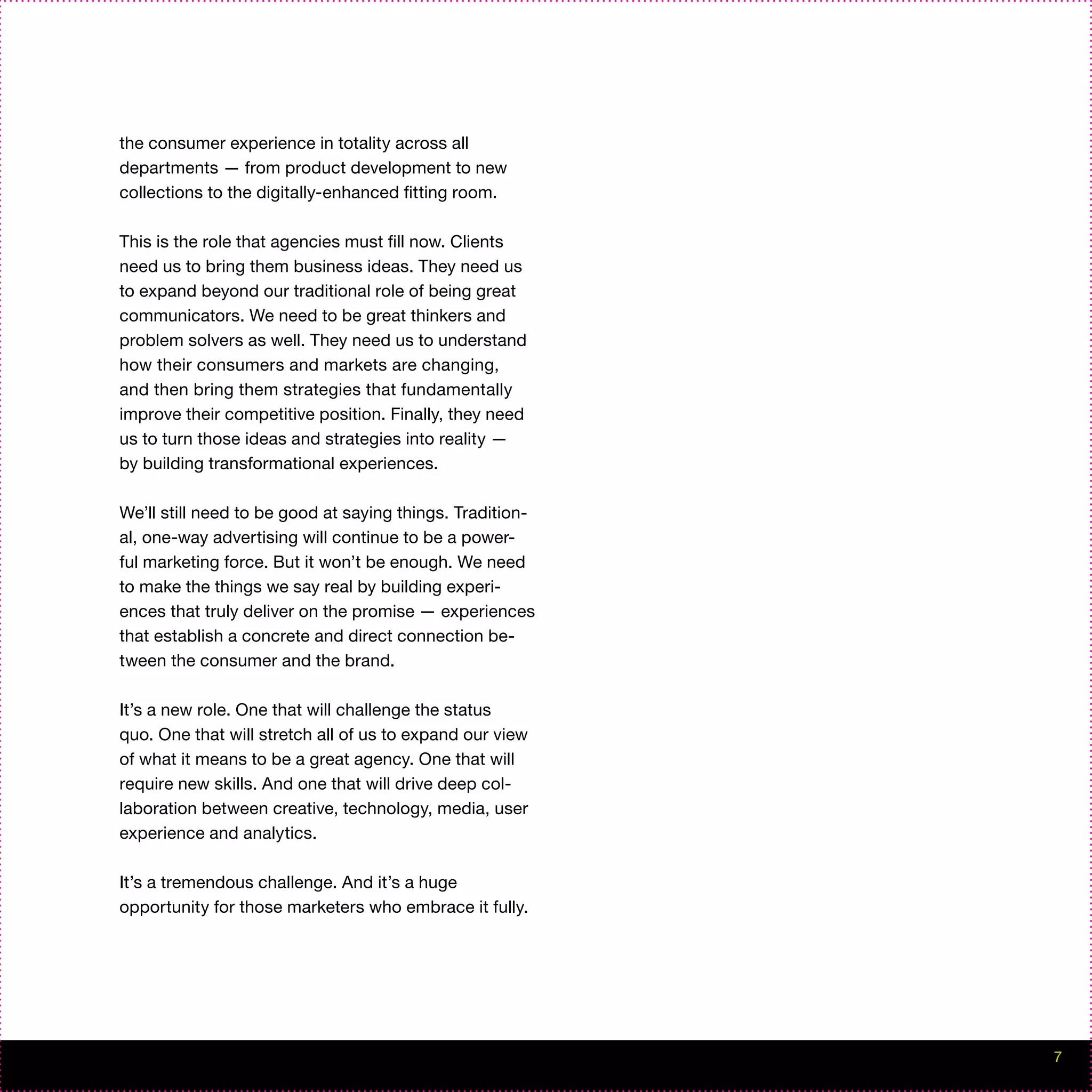 the consumer experience in totality across all
departments — from product development to new
collections to the digitally-enhanced fitting room.

This is the role that agencies must fill now. Clients
need us to bring them business ideas. They need us
to expand beyond our traditional role of being great
communicators. We need to be great thinkers and
problem solvers as well. They need us to understand
how their consumers and markets are changing,
and then bring them strategies that fundamentally
improve their competitive position. Finally, they need
us to turn those ideas and strategies into reality —
by building transformational experiences.

We’ll still need to be good at saying things. Tradition-
al, one-way advertising will continue to be a power-
ful marketing force. But it won’t be enough. We need
to make the things we say real by building experi-
ences that truly deliver on the promise — experiences
that establish a concrete and direct connection be-
tween the consumer and the brand.

It’s a new role. One that will challenge the status
quo. One that will stretch all of us to expand our view
of what it means to be a great agency. One that will
require new skills. And one that will drive deep col-
laboration between creative, technology, media, user
experience and analytics.

It’s a tremendous challenge. And it’s a huge
opportunity for those marketers who embrace it fully.




                                                           7
 
