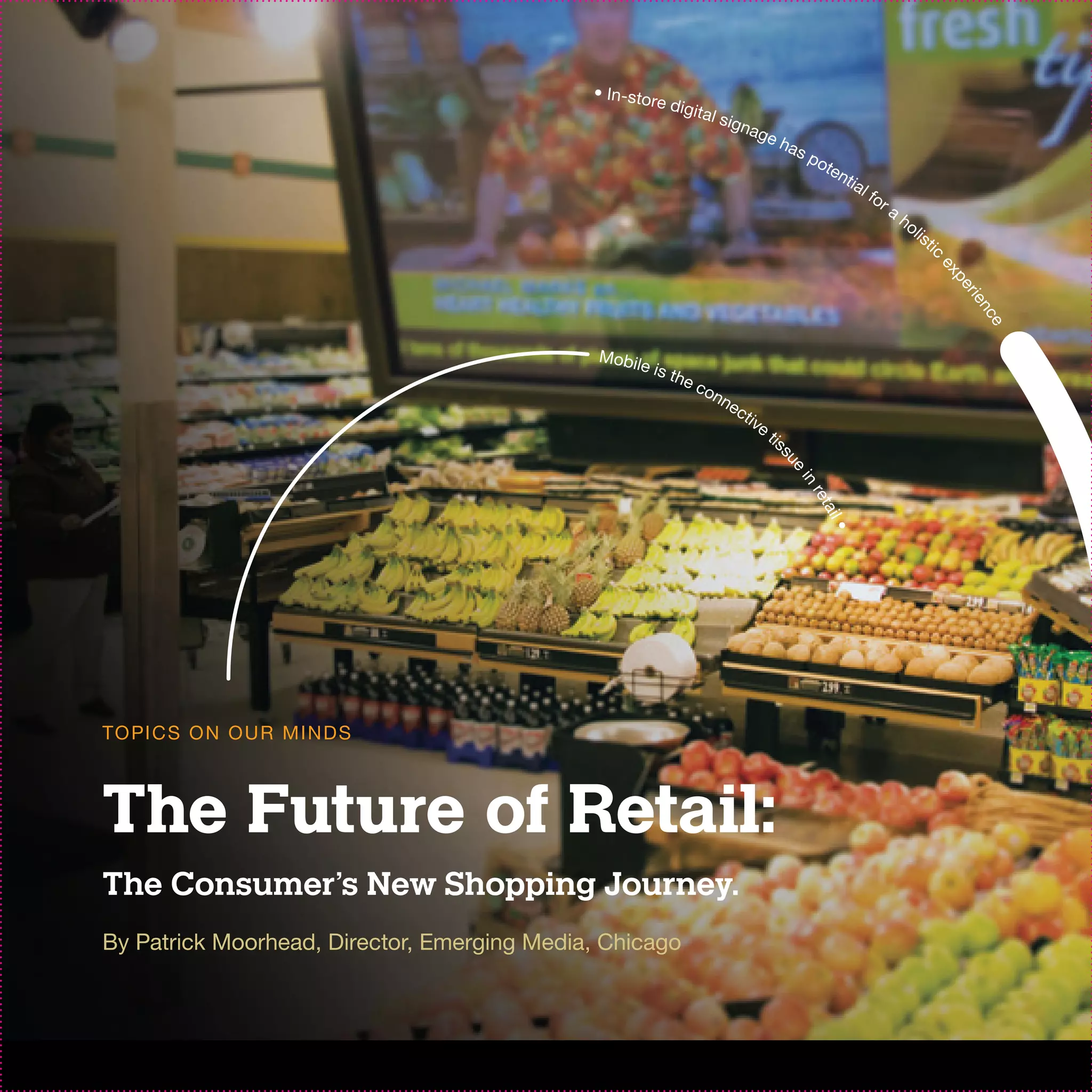 • In-stor
                                                         e di g
                                                                  it a l s
                                                                             igna
                                                                                    ge
                                                                                         has
                                                                                               po
                                                                                                 ten
                                                                                                    t ia
                                                                                                           l fo
                                                                                                                  ra
                                                                                                                       ho
                                                                                                                            li s
                                                                                                                                   ti c




                                                                                                                                      ex
                                                                                                                                         per
                                                                                                                                          ie n
                                                                                                                                             ce
                                              Mobil
                                                   ei    s th
                                                             ec
                                                               on
                                                                 ne
                                                                              ct
                                                                                ive
                                                                                      tis




                                                                                         su
                                                                                            e
                                                                                            in
                                                                                               ret
                                                                                                   ail
                                                                                                       •
TO PI C S O N O U R M I N D S



The Future of Retail:
The Consumer’s New Shopping Journey.
By Patrick Moorhead, Director, Emerging Media, Chicago
 