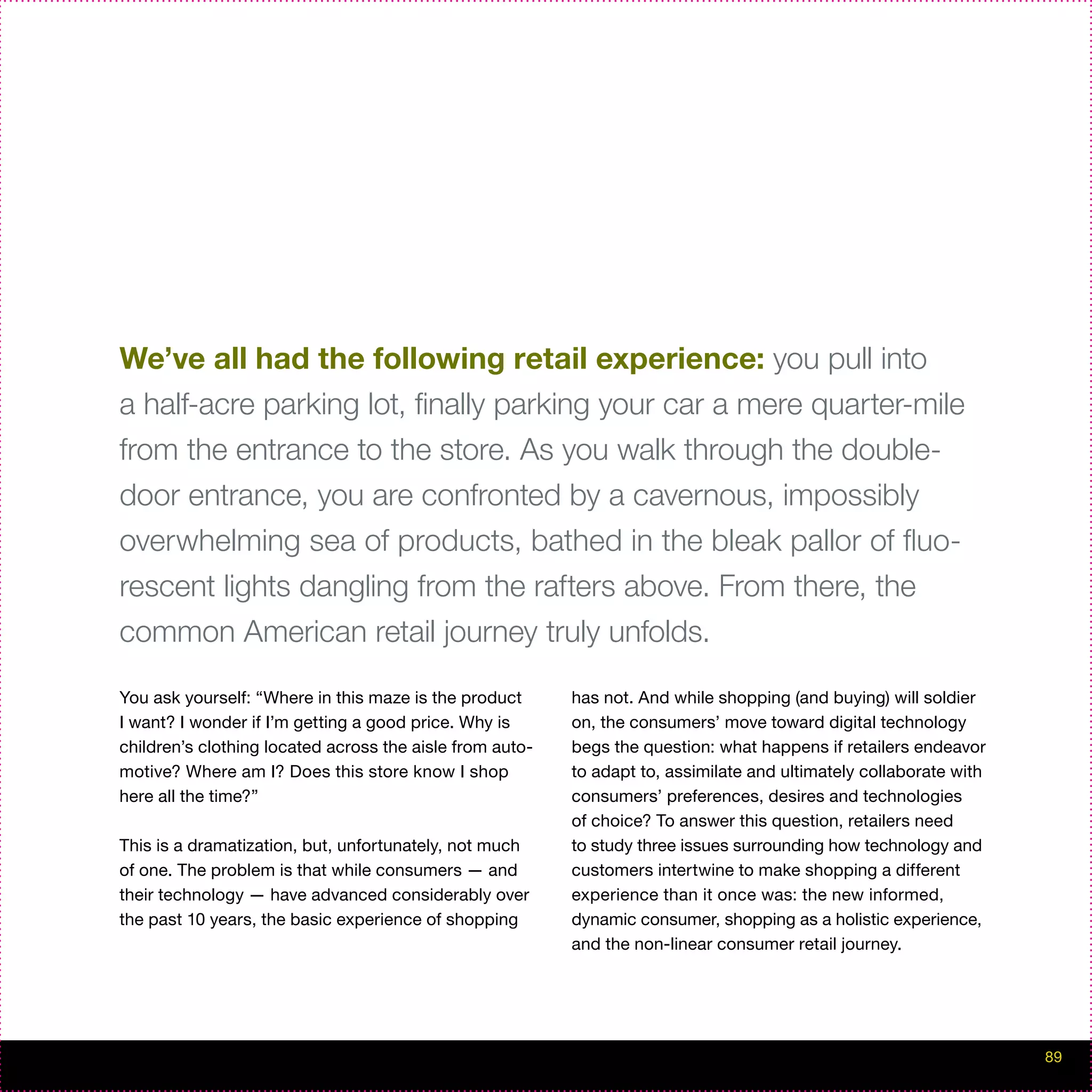 We’ve all had the following retail experience: you pull into
a half-acre parking lot, finally parking your car a mere quarter-mile
from the entrance to the store. As you walk through the double-
door entrance, you are confronted by a cavernous, impossibly
overwhelming sea of products, bathed in the bleak pallor of fluo-
rescent lights dangling from the rafters above. From there, the
common American retail journey truly unfolds.

You ask yourself: “Where in this maze is the product      has not. And while shopping (and buying) will soldier
I want? I wonder if I’m getting a good price. Why is      on, the consumers’ move toward digital technology
children’s clothing located across the aisle from auto-   begs the question: what happens if retailers endeavor
motive? Where am I? Does this store know I shop           to adapt to, assimilate and ultimately collaborate with
here all the time?”                                       consumers’ preferences, desires and technologies
                                                          of choice? To answer this question, retailers need
This is a dramatization, but, unfortunately, not much     to study three issues surrounding how technology and
of one. The problem is that while consumers — and         customers intertwine to make shopping a different
their technology — have advanced considerably over        experience than it once was: the new informed,
the past 10 years, the basic experience of shopping       dynamic consumer, shopping as a holistic experience,
                                                          and the non-linear consumer retail journey.




                                                                                                                    89
 