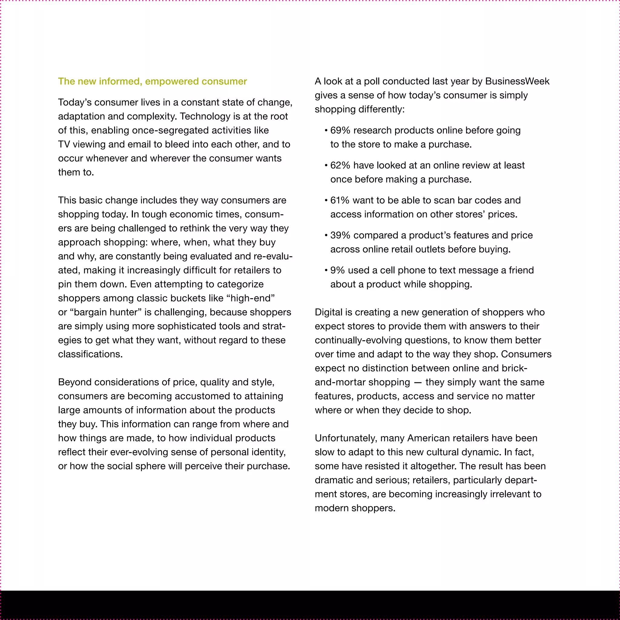 The new informed, empowered consumer                      A look at a poll conducted last year by BusinessWeek
                                                          gives a sense of how today’s consumer is simply
Today’s consumer lives in a constant state of change,
                                                          shopping differently:
adaptation and complexity. Technology is at the root
of this, enabling once-segregated activities like           •   69% research products online before going
TV viewing and email to bleed into each other, and to           to the store to make a purchase.
occur whenever and wherever the consumer wants
                                                            •   62% have looked at an online review at least
them to.
                                                                once before making a purchase.

This basic change includes they way consumers are           •   61% want to be able to scan bar codes and
shopping today. In tough economic times, consum-                access information on other stores’ prices.
ers are being challenged to rethink the very way they
                                                            •   39% compared a product’s features and price
approach shopping: where, when, what they buy
                                                                across online retail outlets before buying.
and why, are constantly being evaluated and re-evalu-
ated, making it increasingly difficult for retailers to     •   9% used a cell phone to text message a friend
pin them down. Even attempting to categorize                    about a product while shopping.
shoppers among classic buckets like “high-end”
or “bargain hunter” is challenging, because shoppers      Digital is creating a new generation of shoppers who
are simply using more sophisticated tools and strat-      expect stores to provide them with answers to their
egies to get what they want, without regard to these      continually-evolving questions, to know them better
classifications.                                          over time and adapt to the way they shop. Consumers
                                                          expect no distinction between online and brick-
Beyond considerations of price, quality and style,        and-mortar shopping — they simply want the same
consumers are becoming accustomed to attaining            features, products, access and service no matter
large amounts of information about the products           where or when they decide to shop.
they buy. This information can range from where and
how things are made, to how individual products           Unfortunately, many American retailers have been
reflect their ever-evolving sense of personal identity,   slow to adapt to this new cultural dynamic. In fact,
or how the social sphere will perceive their purchase.    some have resisted it altogether. The result has been
                                                          dramatic and serious; retailers, particularly depart-
                                                          ment stores, are becoming increasingly irrelevant to
                                                          modern shoppers.
 