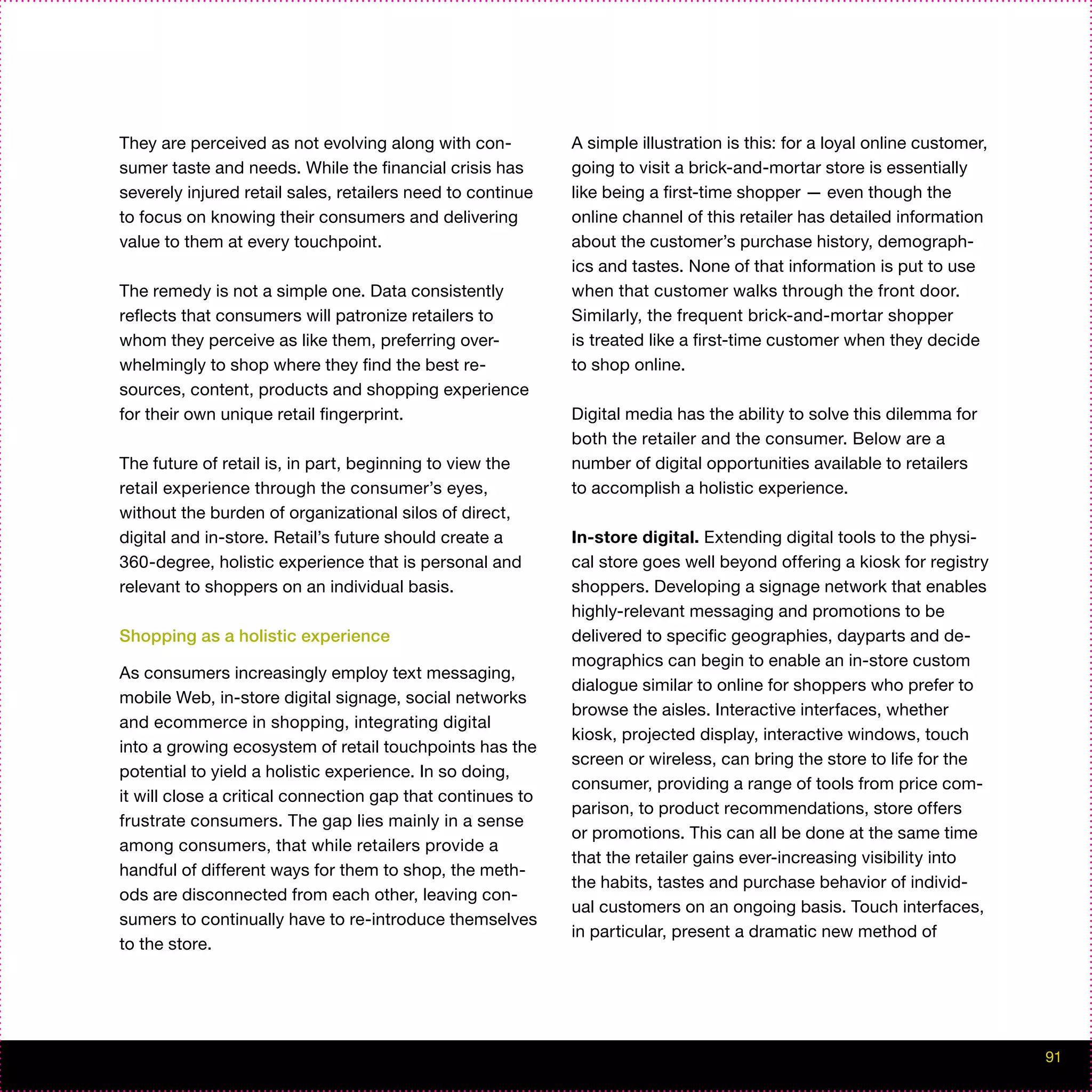 They are perceived as not evolving along with con-          A simple illustration is this: for a loyal online customer,
sumer taste and needs. While the financial crisis has       going to visit a brick-and-mortar store is essentially
severely injured retail sales, retailers need to continue   like being a first-time shopper — even though the
to focus on knowing their consumers and delivering          online channel of this retailer has detailed information
value to them at every touchpoint.                          about the customer’s purchase history, demograph-
                                                            ics and tastes. None of that information is put to use
The remedy is not a simple one. Data consistently           when that customer walks through the front door.
reflects that consumers will patronize retailers to         Similarly, the frequent brick-and-mortar shopper
whom they perceive as like them, preferring over-           is treated like a first-time customer when they decide
whelmingly to shop where they find the best re-             to shop online.
sources, content, products and shopping experience
for their own unique retail fingerprint.                    Digital media has the ability to solve this dilemma for
                                                            both the retailer and the consumer. Below are a
The future of retail is, in part, beginning to view the     number of digital opportunities available to retailers
retail experience through the consumer’s eyes,              to accomplish a holistic experience.
without the burden of organizational silos of direct,
digital and in-store. Retail’s future should create a       In-store digital. Extending digital tools to the physi-
360-degree, holistic experience that is personal and        cal store goes well beyond offering a kiosk for registry
relevant to shoppers on an individual basis.                shoppers. Developing a signage network that enables
                                                            highly-relevant messaging and promotions to be
Shopping as a holistic experience                           delivered to specific geographies, dayparts and de-
                                                            mographics can begin to enable an in-store custom
As consumers increasingly employ text messaging,
                                                            dialogue similar to online for shoppers who prefer to
mobile Web, in-store digital signage, social networks
                                                            browse the aisles. Interactive interfaces, whether
and ecommerce in shopping, integrating digital
                                                            kiosk, projected display, interactive windows, touch
into a growing ecosystem of retail touchpoints has the
                                                            screen or wireless, can bring the store to life for the
potential to yield a holistic experience. In so doing,
                                                            consumer, providing a range of tools from price com-
it will close a critical connection gap that continues to
                                                            parison, to product recommendations, store offers
frustrate consumers. The gap lies mainly in a sense
                                                            or promotions. This can all be done at the same time
among consumers, that while retailers provide a
                                                            that the retailer gains ever-increasing visibility into
handful of different ways for them to shop, the meth-
                                                            the habits, tastes and purchase behavior of individ-
ods are disconnected from each other, leaving con-
                                                            ual customers on an ongoing basis. Touch interfaces,
sumers to continually have to re-introduce themselves
                                                            in particular, present a dramatic new method of
to the store.




                                                                                                                          91
 