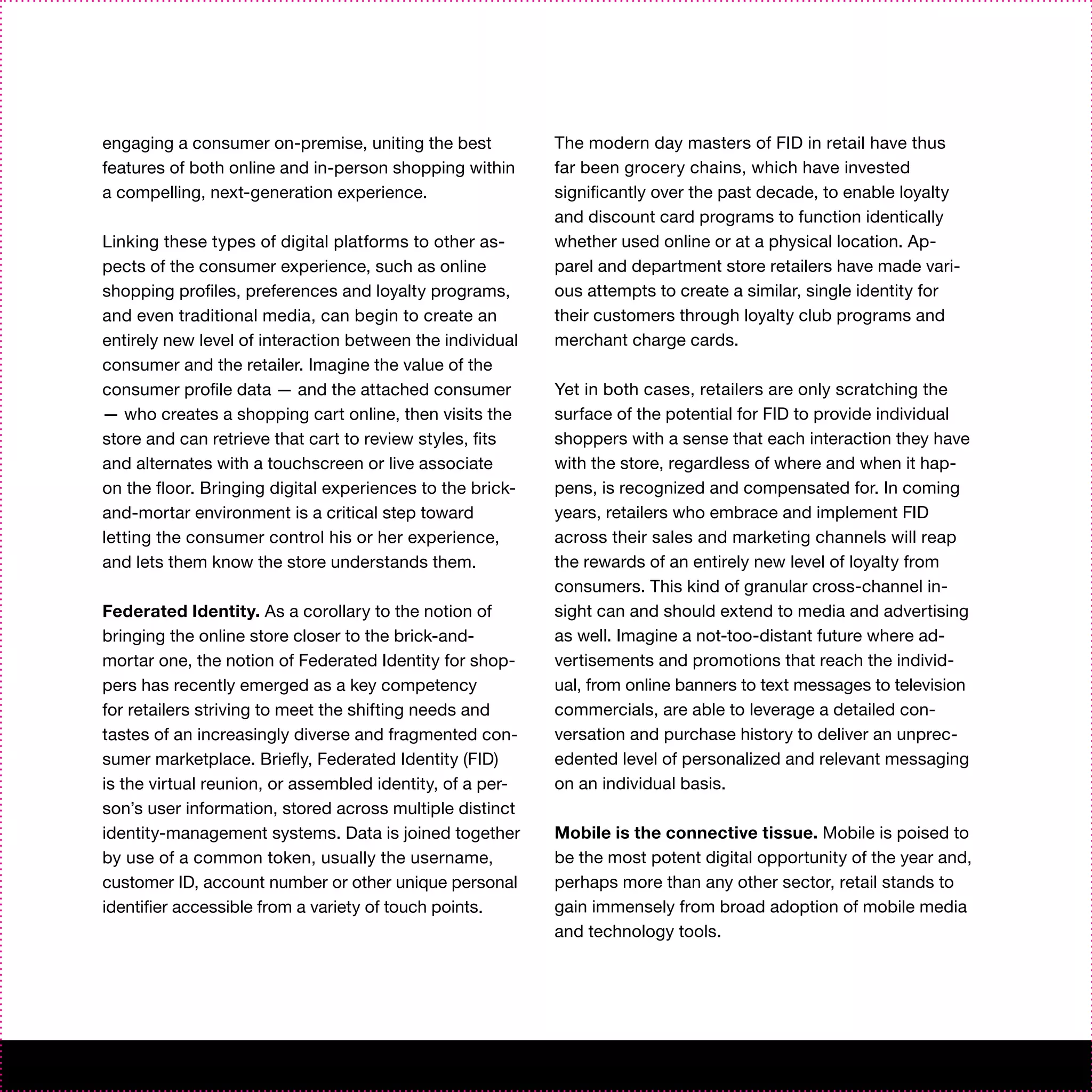 engaging a consumer on-premise, uniting the best           The modern day masters of FID in retail have thus
features of both online and in-person shopping within      far been grocery chains, which have invested
a compelling, next-generation experience.                  significantly over the past decade, to enable loyalty
                                                           and discount card programs to function identically
Linking these types of digital platforms to other as-      whether used online or at a physical location. Ap-
pects of the consumer experience, such as online           parel and department store retailers have made vari-
shopping profiles, preferences and loyalty programs,       ous attempts to create a similar, single identity for
and even traditional media, can begin to create an         their customers through loyalty club programs and
entirely new level of interaction between the individual   merchant charge cards.
consumer and the retailer. Imagine the value of the
consumer profile data — and the attached consumer          Yet in both cases, retailers are only scratching the
— who creates a shopping cart online, then visits the      surface of the potential for FID to provide individual
store and can retrieve that cart to review styles, fits    shoppers with a sense that each interaction they have
and alternates with a touchscreen or live associate        with the store, regardless of where and when it hap-
on the floor. Bringing digital experiences to the brick-   pens, is recognized and compensated for. In coming
and-mortar environment is a critical step toward           years, retailers who embrace and implement FID
letting the consumer control his or her experience,        across their sales and marketing channels will reap
and lets them know the store understands them.             the rewards of an entirely new level of loyalty from
                                                           consumers. This kind of granular cross-channel in-
Federated Identity. As a corollary to the notion of        sight can and should extend to media and advertising
bringing the online store closer to the brick-and-         as well. Imagine a not-too-distant future where ad-
mortar one, the notion of Federated Identity for shop-     vertisements and promotions that reach the individ-
pers has recently emerged as a key competency              ual, from online banners to text messages to television
for retailers striving to meet the shifting needs and      commercials, are able to leverage a detailed con-
tastes of an increasingly diverse and fragmented con-      versation and purchase history to deliver an unprec-
sumer marketplace. Briefly, Federated Identity (FID)       edented level of personalized and relevant messaging
is the virtual reunion, or assembled identity, of a per-   on an individual basis.
son’s user information, stored across multiple distinct
identity-management systems. Data is joined together       Mobile is the connective tissue. Mobile is poised to
by use of a common token, usually the username,            be the most potent digital opportunity of the year and,
customer ID, account number or other unique personal       perhaps more than any other sector, retail stands to
identifier accessible from a variety of touch points.      gain immensely from broad adoption of mobile media
                                                           and technology tools.
 