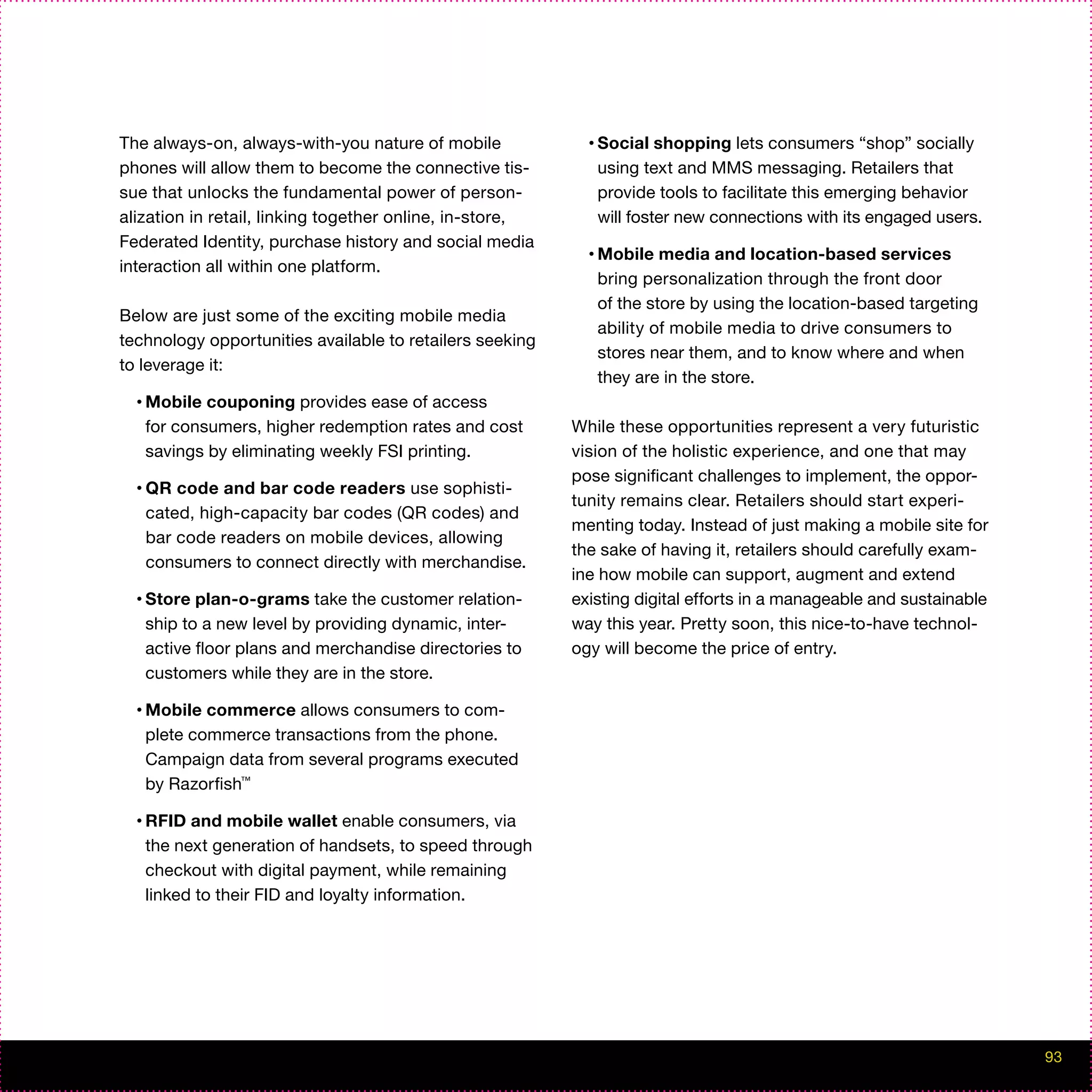 The always-on, always-with-you nature of mobile             • Social  shopping lets consumers “shop” socially
phones will allow them to become the connective tis-         using text and MMS messaging. Retailers that
sue that unlocks the fundamental power of person-            provide tools to facilitate this emerging behavior
alization in retail, linking together online, in-store,      will foster new connections with its engaged users.
Federated Identity, purchase history and social media
                                                            • Mobile  media and location-based services
interaction all within one platform.
                                                             bring personalization through the front door
                                                             of the store by using the location-based targeting
Below are just some of the exciting mobile media
                                                             ability of mobile media to drive consumers to
technology opportunities available to retailers seeking
                                                             stores near them, and to know where and when
to leverage it:
                                                             they are in the store.
  • Mobile couponing provides ease of access
   for consumers, higher redemption rates and cost        While these opportunities represent a very futuristic
   savings by eliminating weekly FSI printing.            vision of the holistic experience, and one that may
                                                          pose significant challenges to implement, the oppor-
  • QR code and bar code readers use sophisti-
                                                          tunity remains clear. Retailers should start experi-
   cated, high-capacity bar codes (QR codes) and
                                                          menting today. Instead of just making a mobile site for
   bar code readers on mobile devices, allowing
                                                          the sake of having it, retailers should carefully exam-
   consumers to connect directly with merchandise.
                                                          ine how mobile can support, augment and extend
  • Store plan-o-grams take the customer relation-        existing digital efforts in a manageable and sustainable
   ship to a new level by providing dynamic, inter-       way this year. Pretty soon, this nice-to-have technol-
   active floor plans and merchandise directories to      ogy will become the price of entry.
   customers while they are in the store.

  • Mobile commerce allows consumers to com-
   plete commerce transactions from the phone.
   Campaign data from several programs executed
   by Razorfish™

  • RFID and mobile wallet enable consumers, via
   the next generation of handsets, to speed through
   checkout with digital payment, while remaining
   linked to their FID and loyalty information.




                                                                                                                     93
 