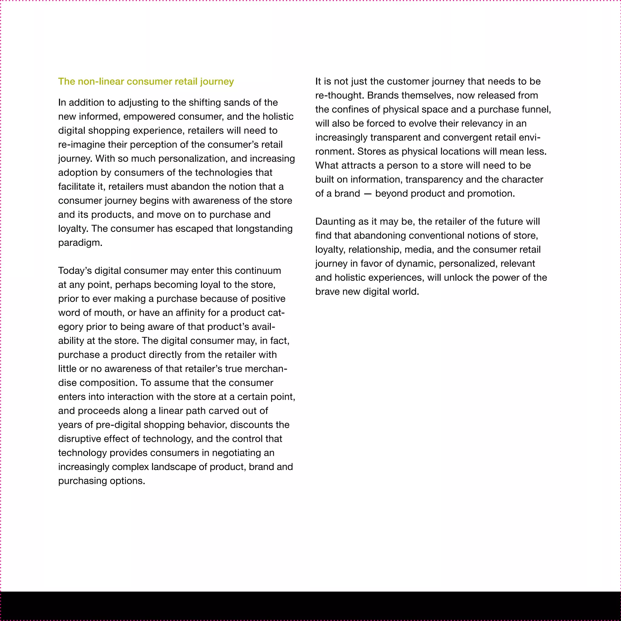 The non-linear consumer retail journey                       It is not just the customer journey that needs to be
                                                             re-thought. Brands themselves, now released from
In addition to adjusting to the shifting sands of the
                                                             the confines of physical space and a purchase funnel,
new informed, empowered consumer, and the holistic
                                                             will also be forced to evolve their relevancy in an
digital shopping experience, retailers will need to
                                                             increasingly transparent and convergent retail envi-
re-imagine their perception of the consumer’s retail
                                                             ronment. Stores as physical locations will mean less.
journey. With so much personalization, and increasing
                                                             What attracts a person to a store will need to be
adoption by consumers of the technologies that
                                                             built on information, transparency and the character
facilitate it, retailers must abandon the notion that a
                                                             of a brand — beyond product and promotion.
consumer journey begins with awareness of the store
and its products, and move on to purchase and
                                                             Daunting as it may be, the retailer of the future will
loyalty. The consumer has escaped that longstanding
                                                             find that abandoning conventional notions of store,
paradigm.
                                                             loyalty, relationship, media, and the consumer retail
                                                             journey in favor of dynamic, personalized, relevant
Today’s digital consumer may enter this continuum
                                                             and holistic experiences, will unlock the power of the
at any point, perhaps becoming loyal to the store,
                                                             brave new digital world.
prior to ever making a purchase because of positive
word of mouth, or have an affinity for a product cat-
egory prior to being aware of that product’s avail-
ability at the store. The digital consumer may, in fact,
purchase a product directly from the retailer with
little or no awareness of that retailer’s true merchan-
dise composition. To assume that the consumer
enters into interaction with the store at a certain point,
and proceeds along a linear path carved out of
years of pre-digital shopping behavior, discounts the
disruptive effect of technology, and the control that
technology provides consumers in negotiating an
increasingly complex landscape of product, brand and
purchasing options.
 