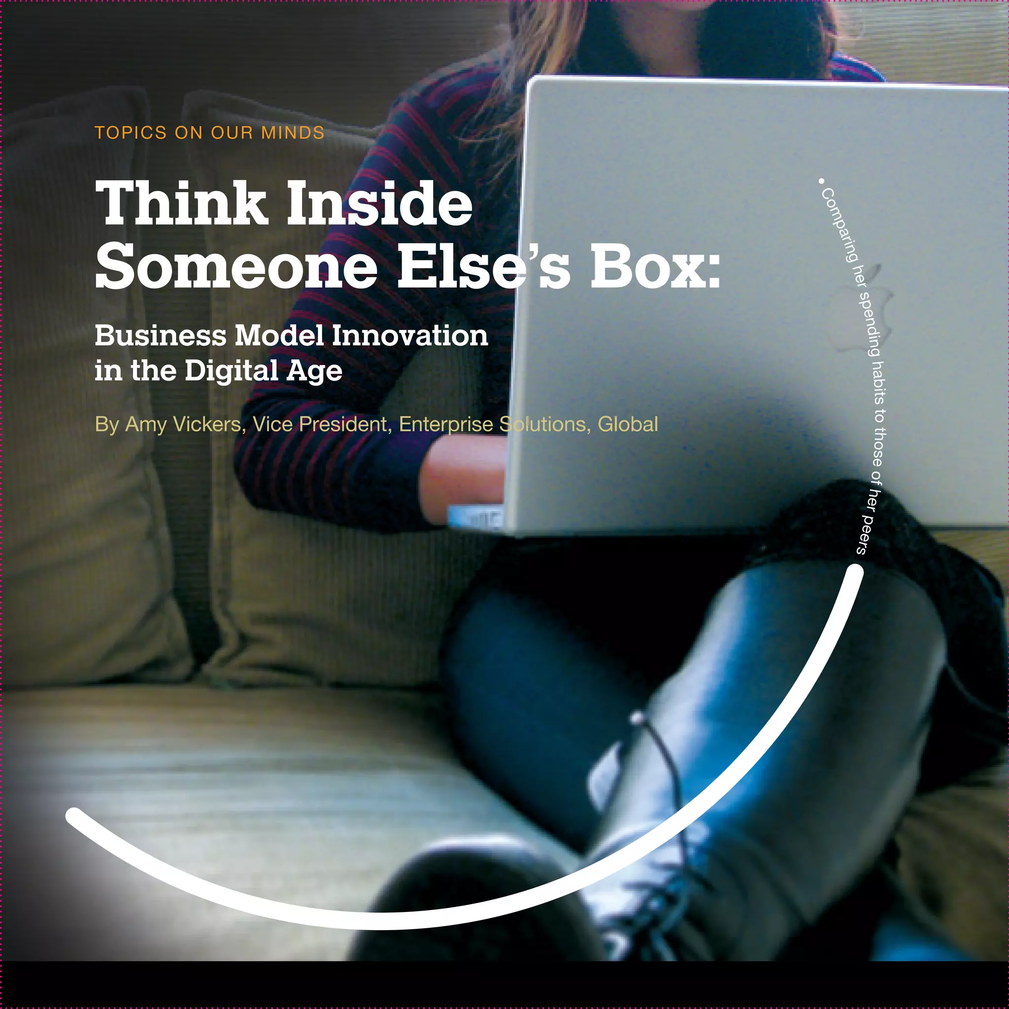 TO PI C S O N O U R M I N D S



Think Inside




                                                               •C
                                                               om
                                                                  p
Someone Else’s Box:




                                                                arin
                                                                    g he
                                                                      r sp e
Business Model Innovation




                                                                        n d in g h a
in the Digital Age




                                                                        bits to those of her
By Amy Vickers, Vice President, Enterprise Solutions, Global




                                                                      pe e r s
 