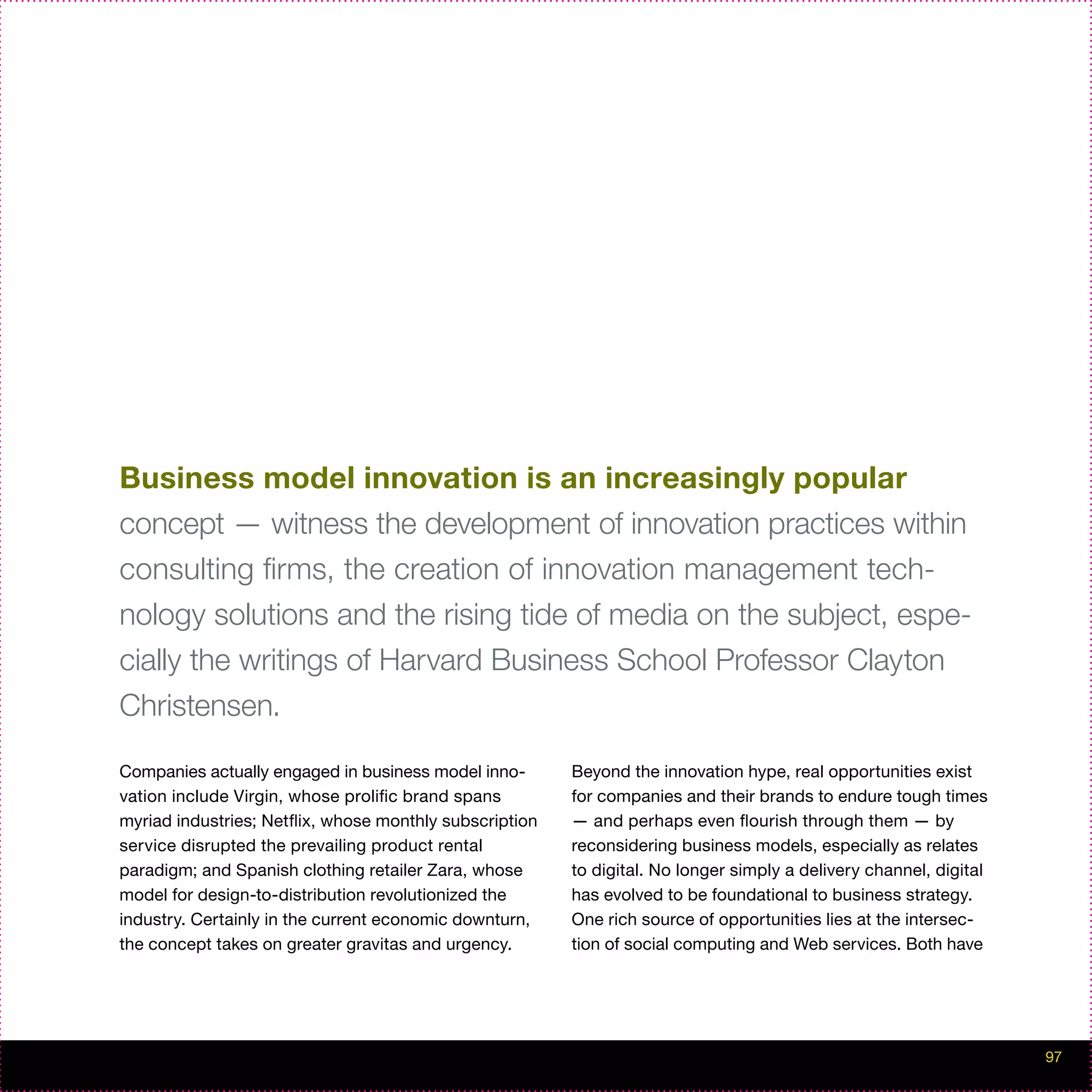 Business model innovation is an increasingly popular
concept — witness the development of innovation practices within
consulting firms, the creation of innovation management tech-
nology solutions and the rising tide of media on the subject, espe-
cially the writings of Harvard Business School Professor Clayton
Christensen.

Companies actually engaged in business model inno-       Beyond the innovation hype, real opportunities exist
vation include Virgin, whose prolific brand spans        for companies and their brands to endure tough times
myriad industries; Netflix, whose monthly subscription   — and perhaps even flourish through them — by
service disrupted the prevailing product rental          reconsidering business models, especially as relates
paradigm; and Spanish clothing retailer Zara, whose      to digital. No longer simply a delivery channel, digital
model for design-to-distribution revolutionized the      has evolved to be foundational to business strategy.
industry. Certainly in the current economic downturn,    One rich source of opportunities lies at the intersec-
the concept takes on greater gravitas and urgency.       tion of social computing and Web services. Both have




                                                                                                                    97
 
