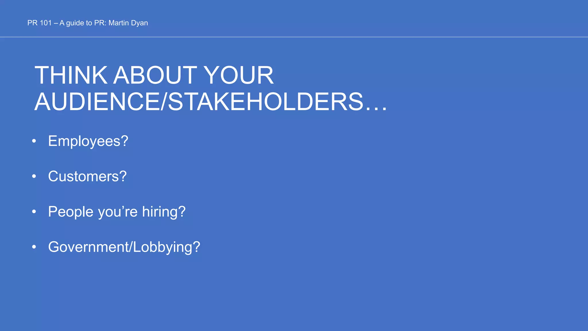 THINK ABOUT YOUR
AUDIENCE/STAKEHOLDERS…
• Employees?
• Customers?
• People you’re hiring?
• Government/Lobbying?
PR 101 – A guide to PR: Martin Dyan
 