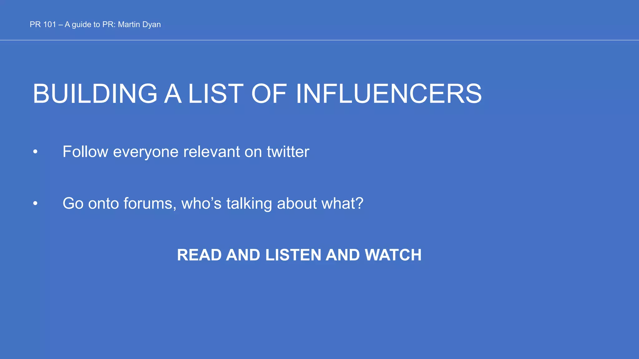 BUILDING A LIST OF INFLUENCERS
• Follow everyone relevant on twitter
• Go onto forums, who’s talking about what?
READ AND LISTEN AND WATCH
PR 101 – A guide to PR: Martin Dyan
 