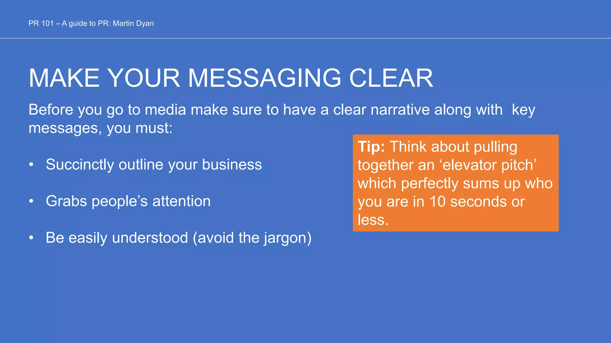 MAKE YOUR MESSAGING CLEAR
Before you go to media make sure to have a clear narrative along with key
messages, you must:
• Succinctly outline your business
• Grabs people’s attention
• Be easily understood (avoid the jargon)
PR 101 – A guide to PR: Martin Dyan
Tip: Think about pulling
together an ‘elevator pitch’
which perfectly sums up who
you are in 10 seconds or
less.
 
