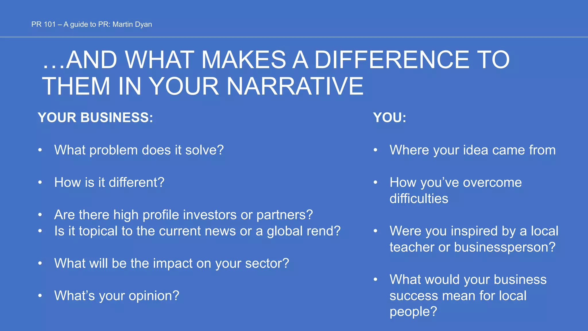 …AND WHAT MAKES A DIFFERENCE TO
THEM IN YOUR NARRATIVE
YOUR BUSINESS:
• What problem does it solve?
• How is it different?
• Are there high profile investors or partners?
• Is it topical to the current news or a global rend?
• What will be the impact on your sector?
• What’s your opinion?
YOU:
• Where your idea came from
• How you’ve overcome
difficulties
• Were you inspired by a local
teacher or businessperson?
• What would your business
success mean for local
people?
PR 101 – A guide to PR: Martin Dyan
 