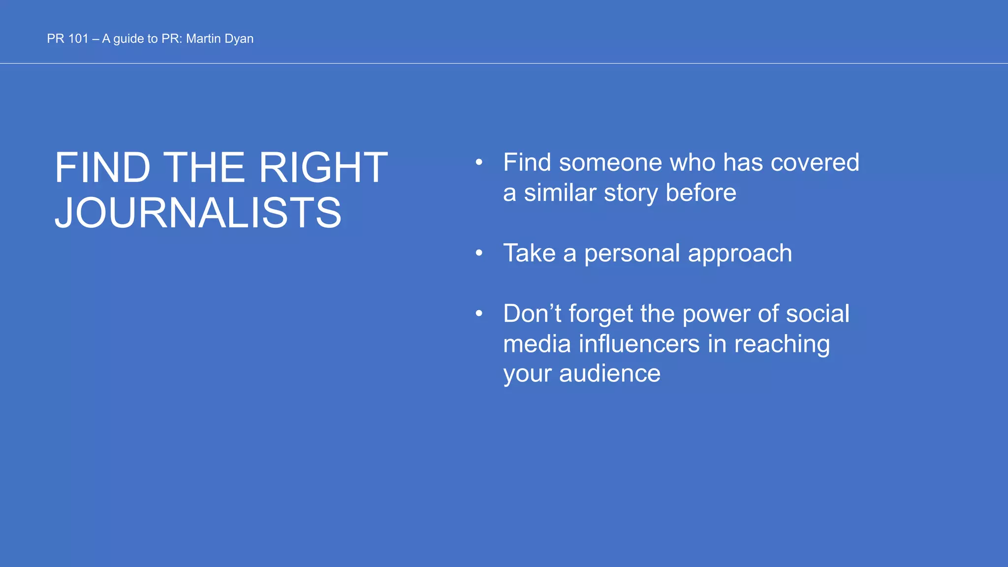 FIND THE RIGHT
JOURNALISTS
• Find someone who has covered
a similar story before
• Take a personal approach
• Don’t forget the power of social
media influencers in reaching
your audience
PR 101 – A guide to PR: Martin Dyan
 