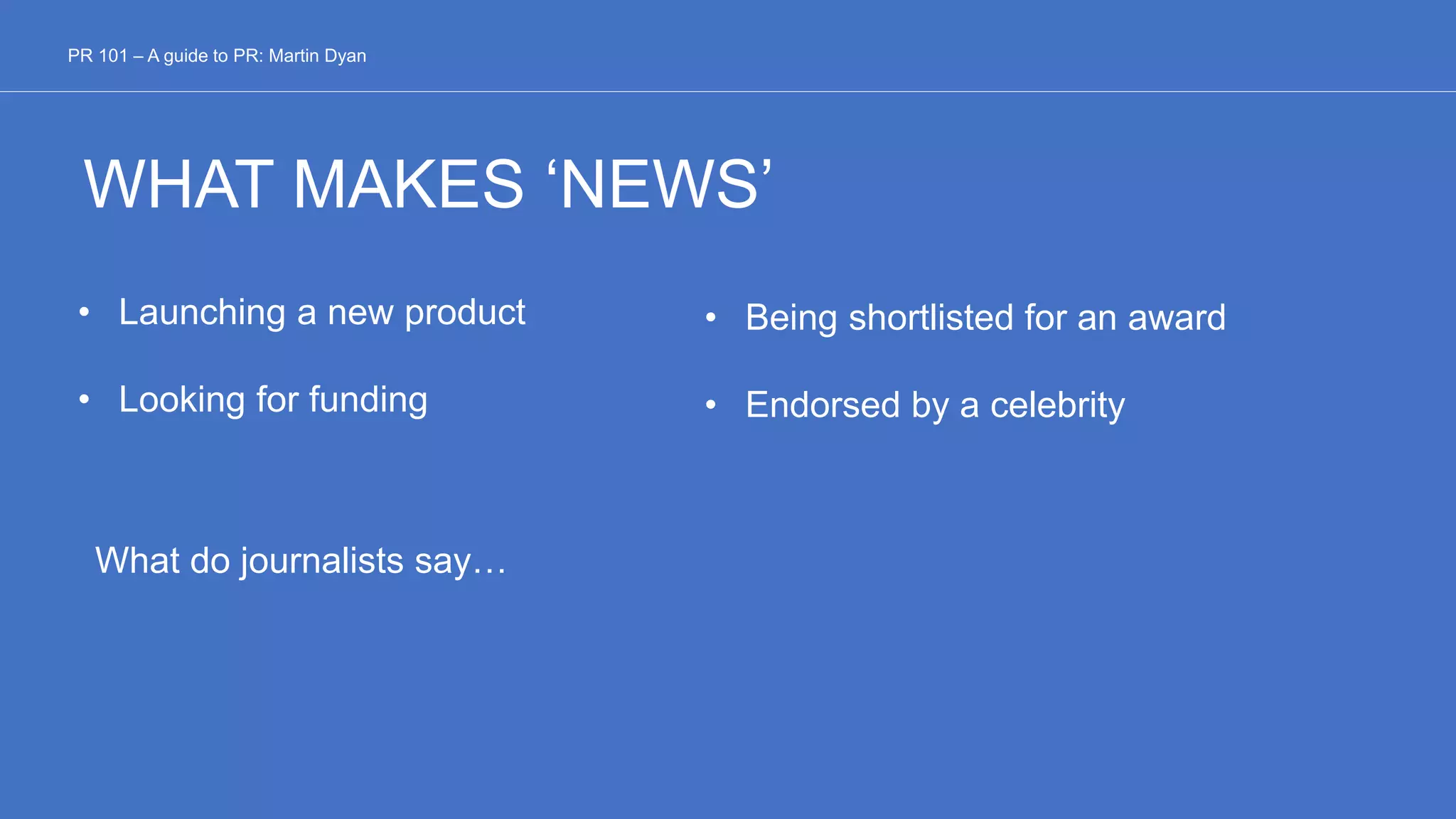 WHAT MAKES ‘NEWS’
• Launching a new product
• Looking for funding
PR 101 – A guide to PR: Martin Dyan
• Being shortlisted for an award
• Endorsed by a celebrity
What do journalists say…
 
