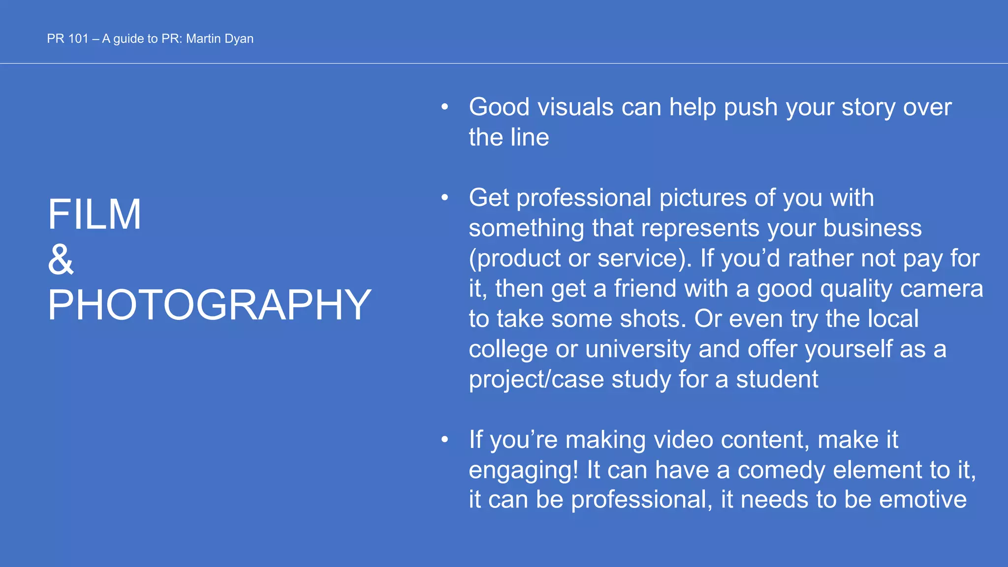 FILM
&
PHOTOGRAPHY
• Good visuals can help push your story over
the line
• Get professional pictures of you with
something that represents your business
(product or service). If you’d rather not pay for
it, then get a friend with a good quality camera
to take some shots. Or even try the local
college or university and offer yourself as a
project/case study for a student
• If you’re making video content, make it
engaging! It can have a comedy element to it,
it can be professional, it needs to be emotive
PR 101 – A guide to PR: Martin Dyan
 
