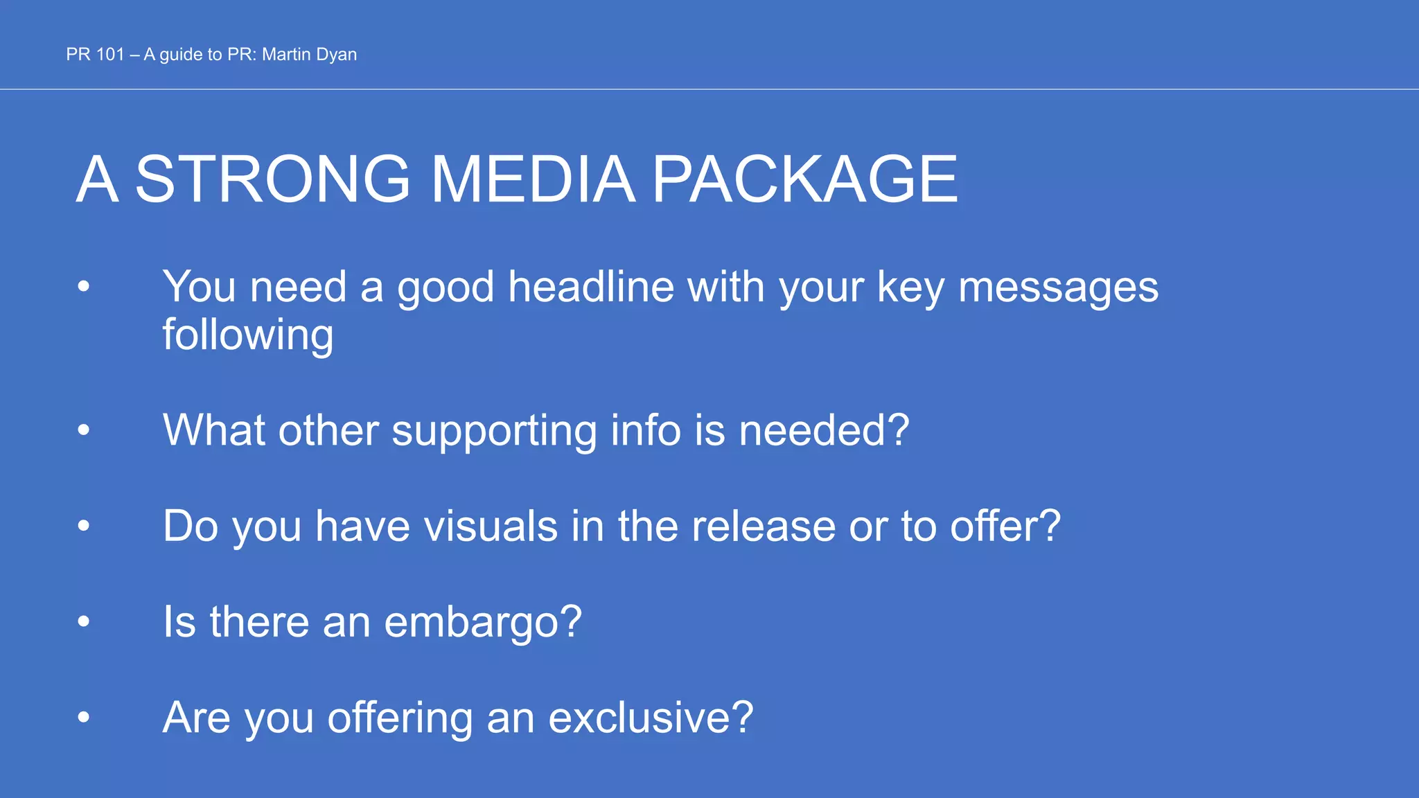 A STRONG MEDIA PACKAGE
• You need a good headline with your key messages
following
• What other supporting info is needed?
• Do you have visuals in the release or to offer?
• Is there an embargo?
• Are you offering an exclusive?
PR 101 – A guide to PR: Martin Dyan
 