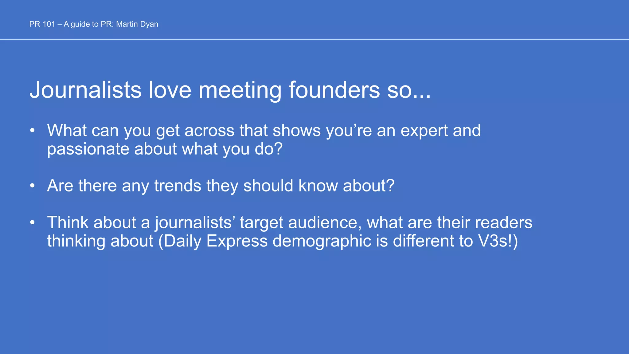 Journalists love meeting founders so...
• What can you get across that shows you’re an expert and
passionate about what you do?
• Are there any trends they should know about?
• Think about a journalists’ target audience, what are their readers
thinking about (Daily Express demographic is different to V3s!)
PR 101 – A guide to PR: Martin Dyan
 