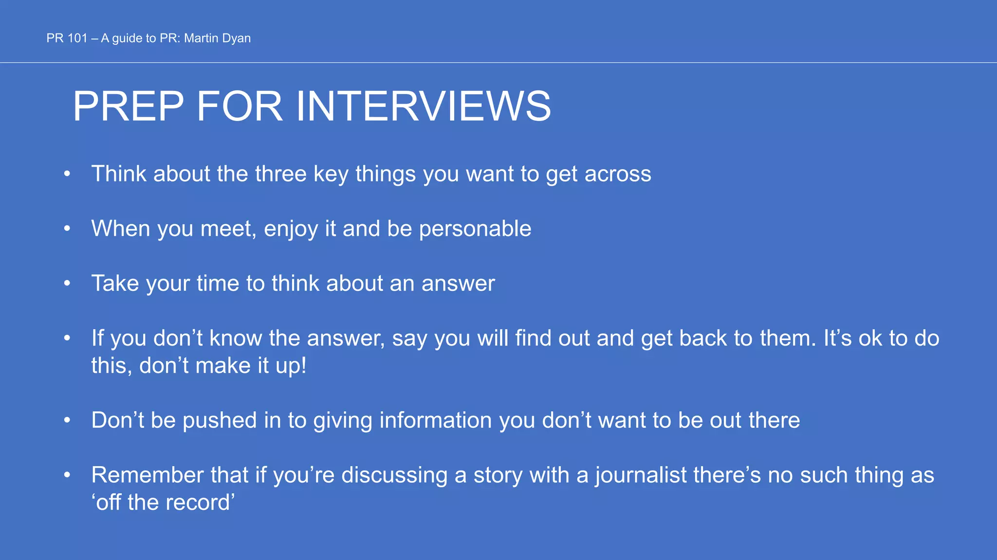 PREP FOR INTERVIEWS
• Think about the three key things you want to get across
• When you meet, enjoy it and be personable
• Take your time to think about an answer
• If you don’t know the answer, say you will find out and get back to them. It’s ok to do
this, don’t make it up!
• Don’t be pushed in to giving information you don’t want to be out there
• Remember that if you’re discussing a story with a journalist there’s no such thing as
‘off the record’
PR 101 – A guide to PR: Martin Dyan
 