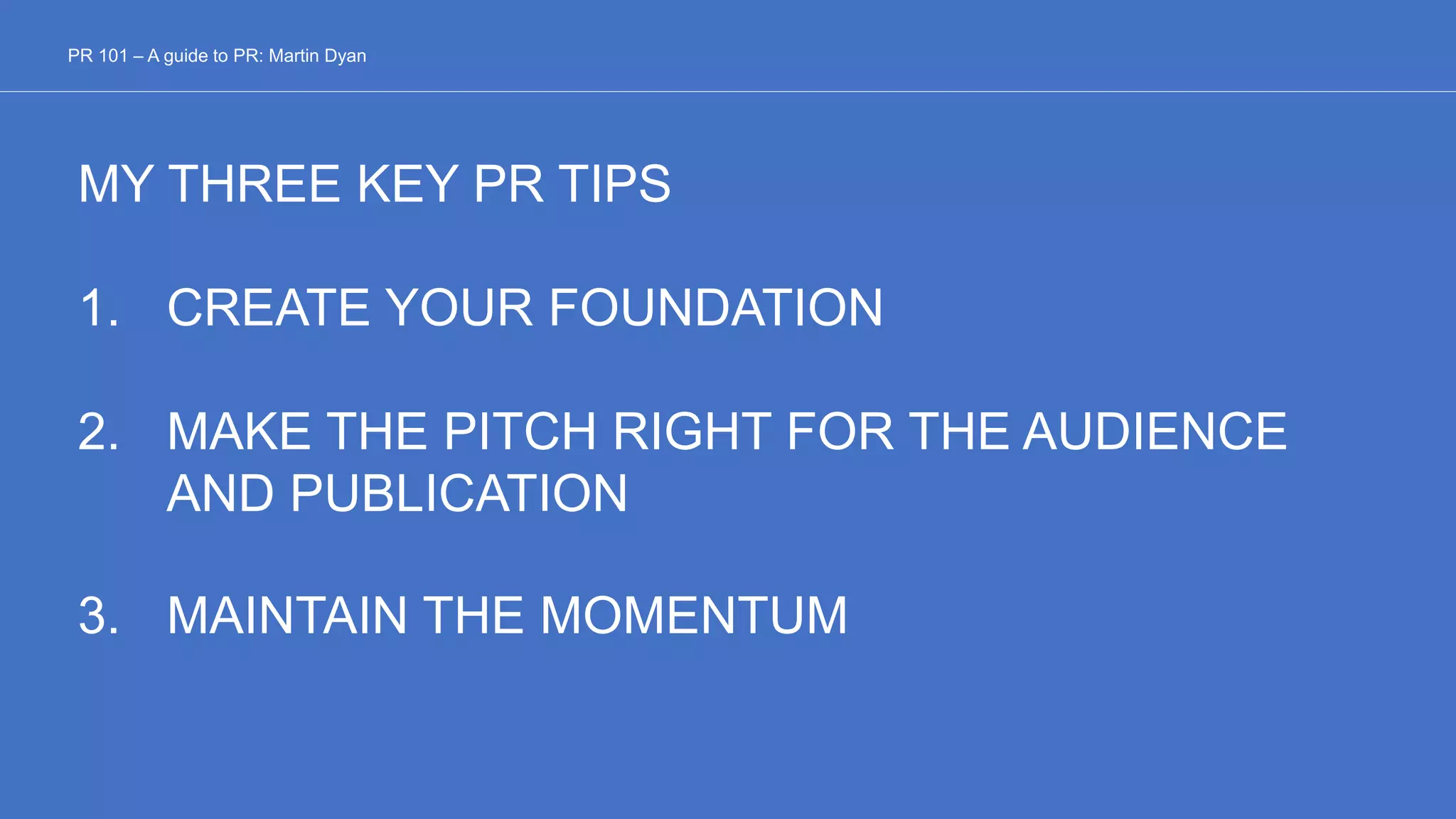 PR 101 – A guide to PR: Martin Dyan
MY THREE KEY PR TIPS
1. CREATE YOUR FOUNDATION
2. MAKE THE PITCH RIGHT FOR THE AUDIENCE
AND PUBLICATION
3. MAINTAIN THE MOMENTUM
 