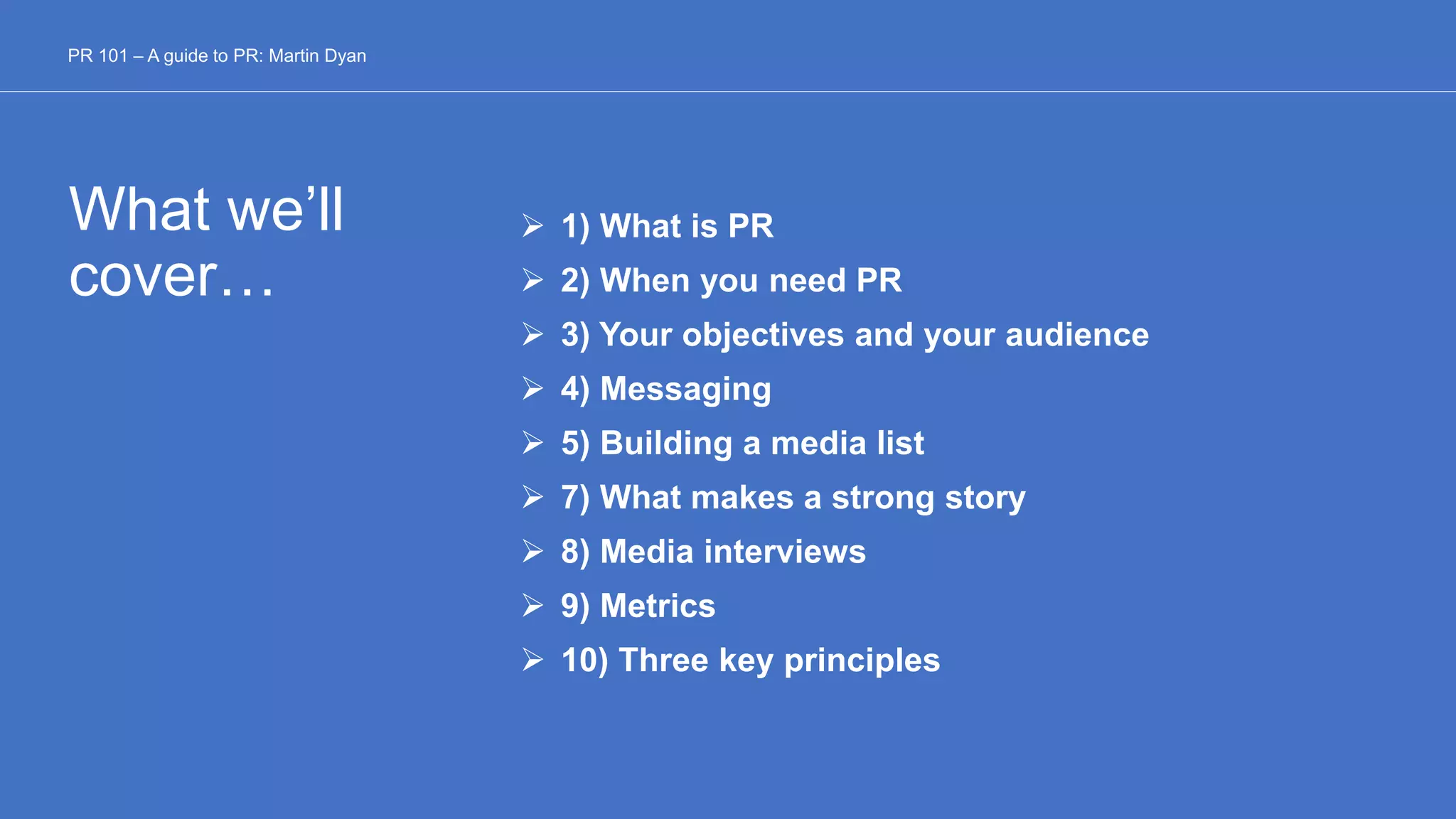 What we’ll
cover…
 1) What is PR
 2) When you need PR
 3) Your objectives and your audience
 4) Messaging
 5) Building a media list
 7) What makes a strong story
 8) Media interviews
 9) Metrics
 10) Three key principles
PR 101 – A guide to PR: Martin Dyan
 