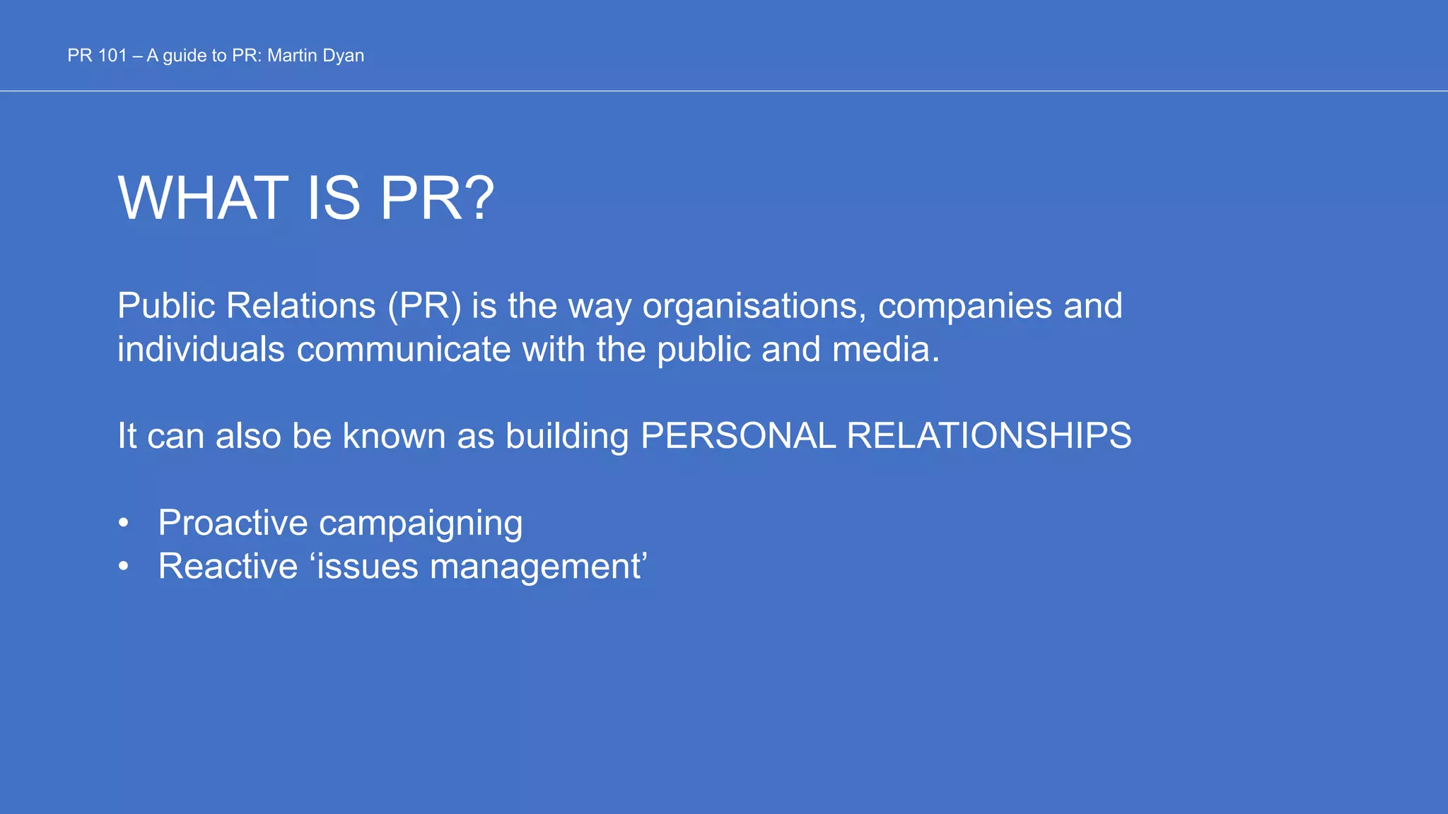 WHAT IS PR?
Public Relations (PR) is the way organisations, companies and
individuals communicate with the public and media.
It can also be known as building PERSONAL RELATIONSHIPS
• Proactive campaigning
• Reactive ‘issues management’
PR 101 – A guide to PR: Martin Dyan
 