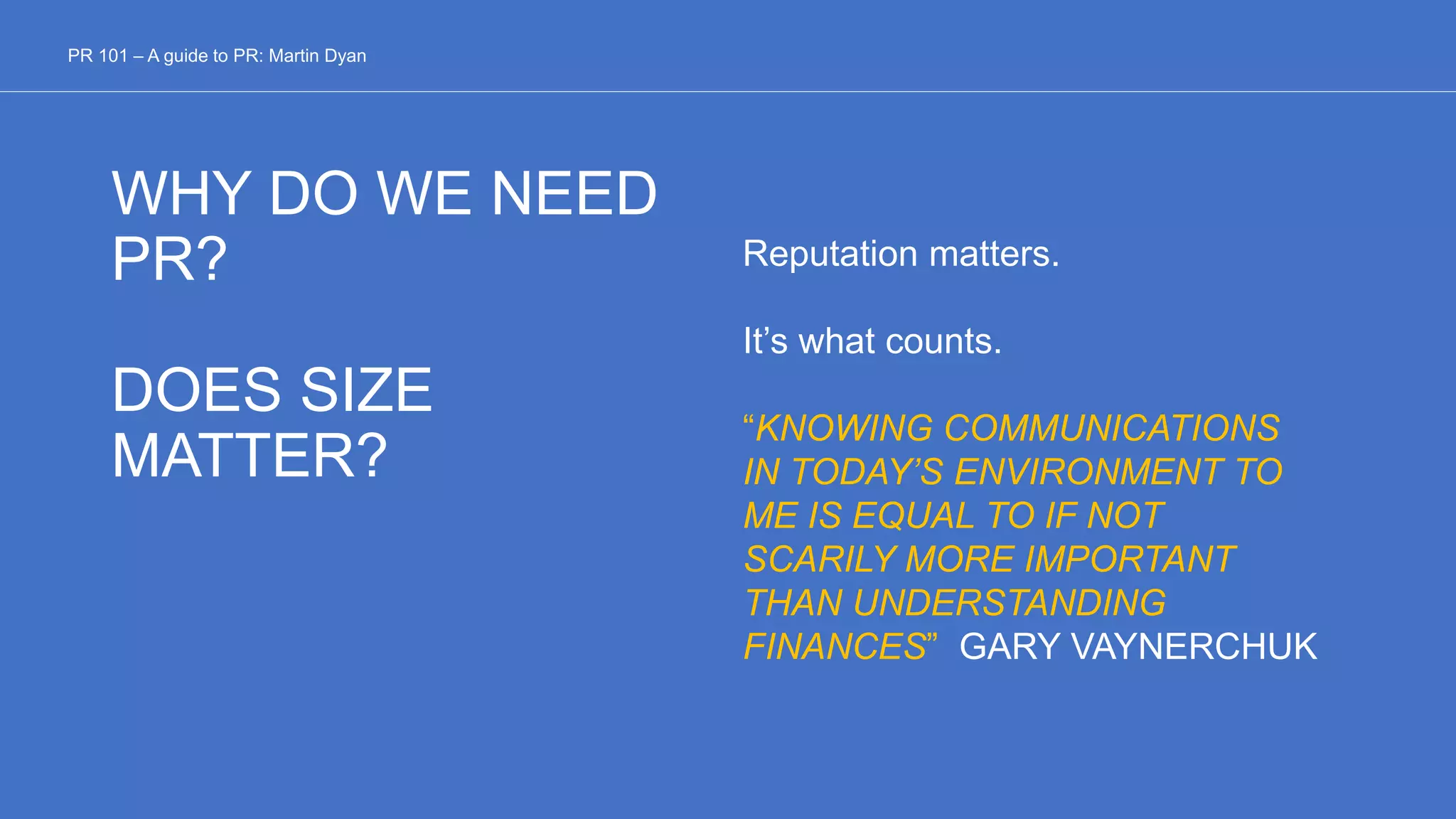 WHY DO WE NEED
PR?
DOES SIZE
MATTER?
Reputation matters.
It’s what counts.
“KNOWING COMMUNICATIONS
IN TODAY’S ENVIRONMENT TO
ME IS EQUAL TO IF NOT
SCARILY MORE IMPORTANT
THAN UNDERSTANDING
FINANCES” GARY VAYNERCHUK
PR 101 – A guide to PR: Martin Dyan
 