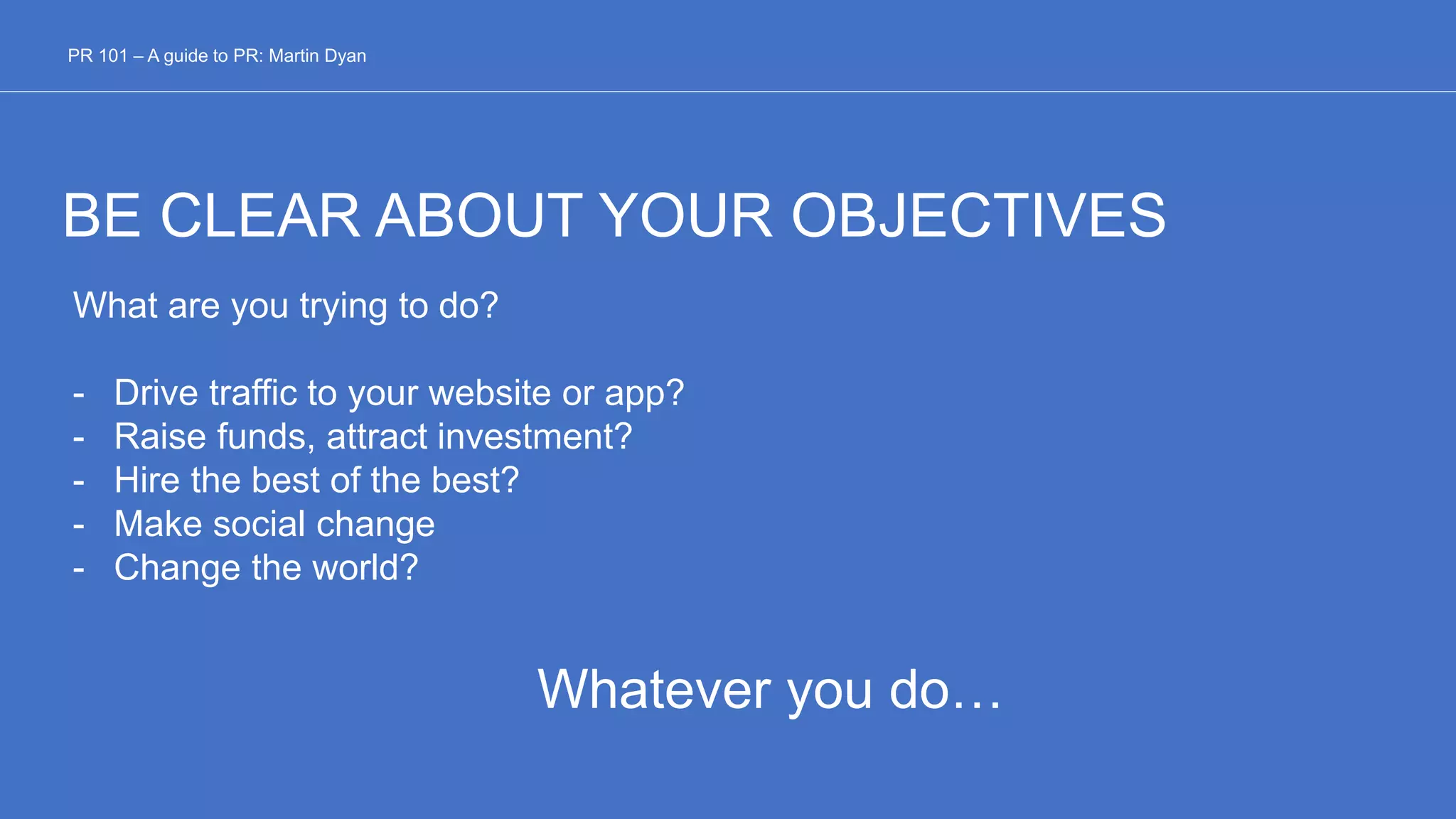 BE CLEAR ABOUT YOUR OBJECTIVES
What are you trying to do?
- Drive traffic to your website or app?
- Raise funds, attract investment?
- Hire the best of the best?
- Make social change
- Change the world?
Whatever you do…
PR 101 – A guide to PR: Martin Dyan
 