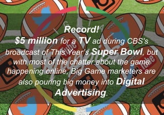 Record!
$5 million for a TV ad during CBS's
broadcast of This Year’s Super Bowl, but
with most of the chatter about the game
happening online, Big Game marketers are
also pouring big money into Digital
Advertising.
 