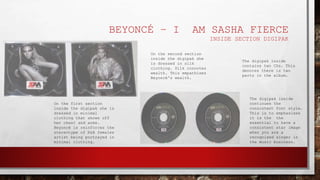 BEYONCÉ – I AM SASHA FIERCE
INSIDE SECTION DIGIPAK
On the first section
inside the digipak she is
dressed in minimal
clothing that shows off
her chest and arms.
Beyoncé is reinforces the
stereotype of R&B females
artist being portrayed in
minimal clothing.
The digipak inside
contains two CDs. This
denotes there is two
parts in the album.
On the second section
inside the digipak she
is dressed in silk
clothing. Silk connotes
wealth. This empathises
Beyoncé's wealth.
The digipak inside
continues the
consistent font style.
This is to emphasises
it is the the
essential to have a
consistent star image
when you are a
recognised singer in
the music business.
 