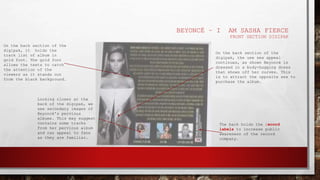 BEYONCÉ – I AM SASHA FIERCE
FRONT SECTION DIGIPAK
On the back section of the
digipak, it holds the
track list of album in
gold font. The gold font
allows the texts to catch
the attention of the
viewers as it stands out
from the black background.
Looking closer at the
back of the digipak, we
see secondary images of
Beyoncé's pervious
albums. This may suggest
contains some tracks
from her pervious album
and can appeal to fans
as they are familiar.
On the back section of the
digipak, the use sex appeal
continues, as shown Beyoncé is
dressed in a body-hugging dress
that shows off her curves. This
is to attract the opposite sex to
purchase the album.
The back holds the record
labels to increase public
awareness of the record
company.
 