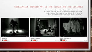 CORRELATION BETWEEN ANY OF THE VIDEOS AND THE DIGIPAK?
The digipak links with Beyoncé’s music videos,
as shown in the music video below the black and
white theme follows in the Diva, If I Were A
Boy, and Broken-Hearted Girl music videos.
 