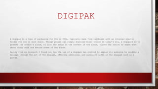 DIGIPAK
A digipak is a type of packaging for CDs or DVDs, typically made from cardboard with an internal plastic
holder for one or more discs. Though people can simply download music online in today’s era, a digipack is to
promote the artist’s album, to list the songs in the content of the album, allows the artist to share more
about their self and behind scene of the album.
Lastly from my research I found out how the use of a digipak has evolved to appeal its audience by sending a
message through the art of the digipak, offering additional and exclusive gifts in the digipak such as a
poster.
 