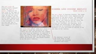 RIHANNA LOUD DIGIPAK ANAYLYIS
FRONT COVER & CD
The album name almost takes up a third of
the page to catch the attention of the
viewers the soft and delicate font suggest
the album will be romantic. In addition to
this the creamy colour adds the romantic
theme. Moving the name of the album ‘LOUD’
almost pronounces how well-known Rihanna
is in the music industry.
The font cover of
Rihanna Loud’s digipak
shows the name of
artist. Comparing the
font size of the name of
the album and the artist
name, we see the album
name is bigger than the
artist name, emphasising
the artist does not need
a big statement to stand
out and that she is
well-recognised by her
star image.
The main image is features Rihanna. The image
covers the whole front cover emphasising the
importance of the main artist. The physical
appearance of Rihanna is very sexy as this
shown in her red lipstick and her sassy red
hair. The ideology of her red hair is to
portray her confident and fearless, which
challenges the stereotype of R&B females
being portray as vulnerable and sexually.
Rihanna’s is also portrayed as serious as we
see some of her teethes.
The dominant colour of
the alum cover is red.
The colour red connotes
energetic and fiery.
 
